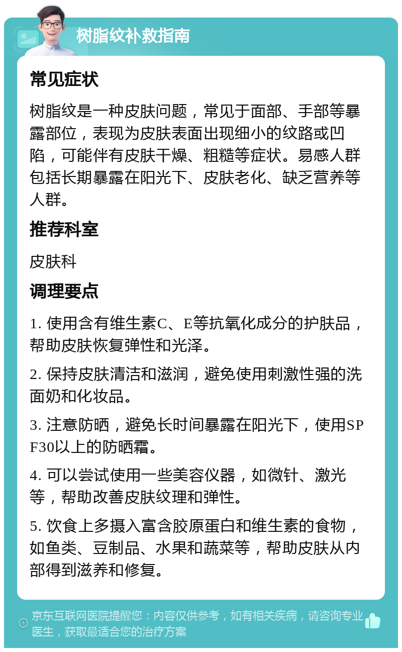 树脂纹补救指南 常见症状 树脂纹是一种皮肤问题，常见于面部、手部等暴露部位，表现为皮肤表面出现细小的纹路或凹陷，可能伴有皮肤干燥、粗糙等症状。易感人群包括长期暴露在阳光下、皮肤老化、缺乏营养等人群。 推荐科室 皮肤科 调理要点 1. 使用含有维生素C、E等抗氧化成分的护肤品，帮助皮肤恢复弹性和光泽。 2. 保持皮肤清洁和滋润，避免使用刺激性强的洗面奶和化妆品。 3. 注意防晒，避免长时间暴露在阳光下，使用SPF30以上的防晒霜。 4. 可以尝试使用一些美容仪器，如微针、激光等，帮助改善皮肤纹理和弹性。 5. 饮食上多摄入富含胶原蛋白和维生素的食物，如鱼类、豆制品、水果和蔬菜等，帮助皮肤从内部得到滋养和修复。