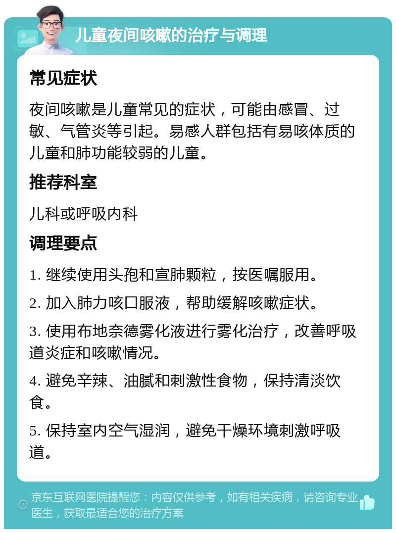 儿童夜间咳嗽的治疗与调理 常见症状 夜间咳嗽是儿童常见的症状，可能由感冒、过敏、气管炎等引起。易感人群包括有易咳体质的儿童和肺功能较弱的儿童。 推荐科室 儿科或呼吸内科 调理要点 1. 继续使用头孢和宣肺颗粒，按医嘱服用。 2. 加入肺力咳口服液，帮助缓解咳嗽症状。 3. 使用布地奈德雾化液进行雾化治疗，改善呼吸道炎症和咳嗽情况。 4. 避免辛辣、油腻和刺激性食物，保持清淡饮食。 5. 保持室内空气湿润，避免干燥环境刺激呼吸道。