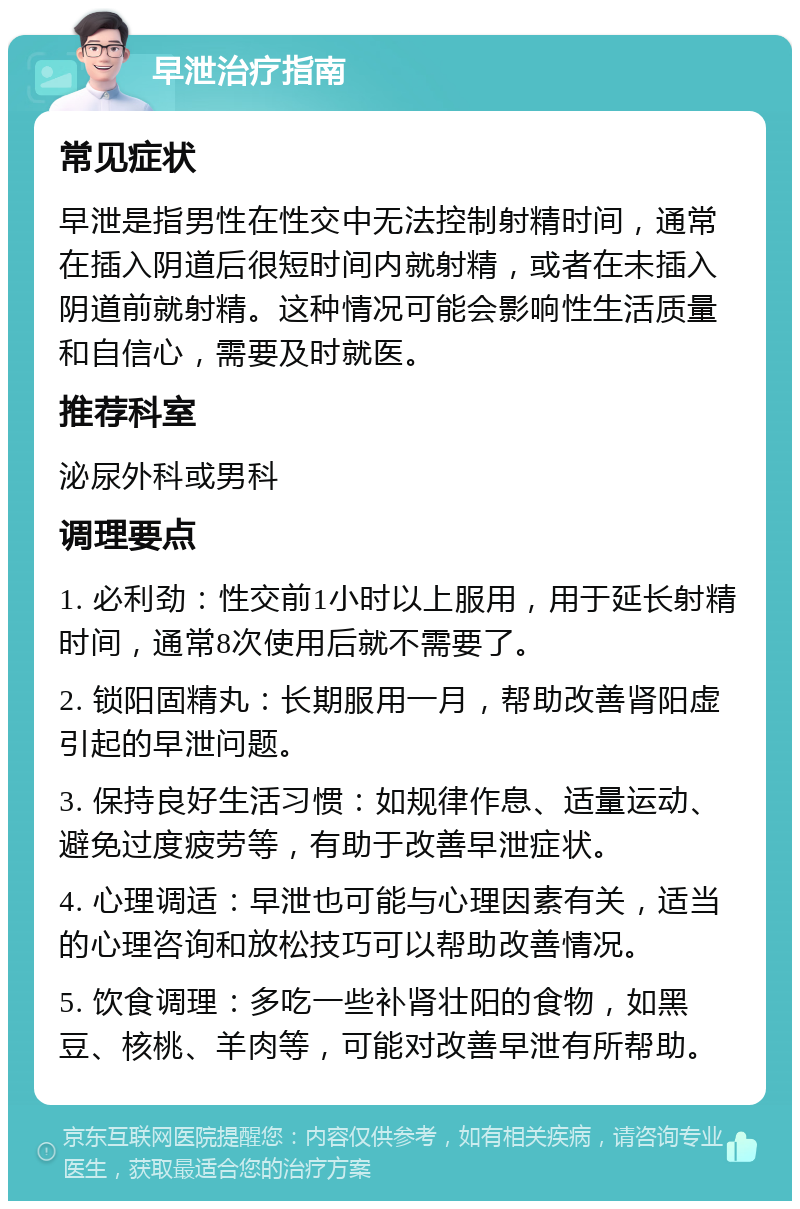 早泄治疗指南 常见症状 早泄是指男性在性交中无法控制射精时间，通常在插入阴道后很短时间内就射精，或者在未插入阴道前就射精。这种情况可能会影响性生活质量和自信心，需要及时就医。 推荐科室 泌尿外科或男科 调理要点 1. 必利劲：性交前1小时以上服用，用于延长射精时间，通常8次使用后就不需要了。 2. 锁阳固精丸：长期服用一月，帮助改善肾阳虚引起的早泄问题。 3. 保持良好生活习惯：如规律作息、适量运动、避免过度疲劳等，有助于改善早泄症状。 4. 心理调适：早泄也可能与心理因素有关，适当的心理咨询和放松技巧可以帮助改善情况。 5. 饮食调理：多吃一些补肾壮阳的食物，如黑豆、核桃、羊肉等，可能对改善早泄有所帮助。