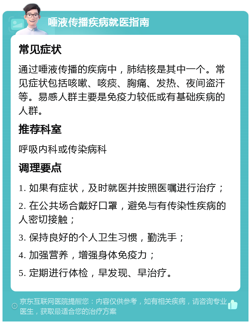 唾液传播疾病就医指南 常见症状 通过唾液传播的疾病中，肺结核是其中一个。常见症状包括咳嗽、咳痰、胸痛、发热、夜间盗汗等。易感人群主要是免疫力较低或有基础疾病的人群。 推荐科室 呼吸内科或传染病科 调理要点 1. 如果有症状，及时就医并按照医嘱进行治疗； 2. 在公共场合戴好口罩，避免与有传染性疾病的人密切接触； 3. 保持良好的个人卫生习惯，勤洗手； 4. 加强营养，增强身体免疫力； 5. 定期进行体检，早发现、早治疗。