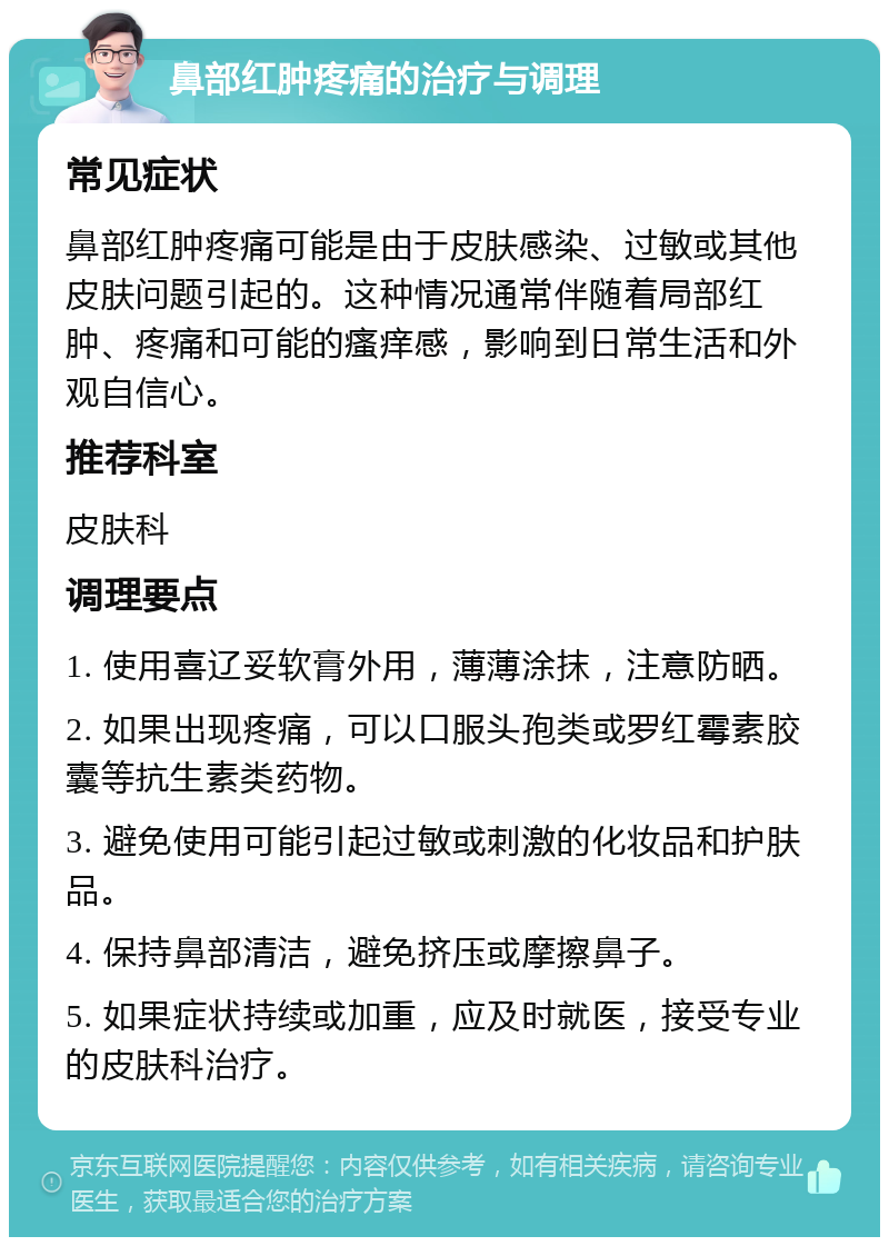 鼻部红肿疼痛的治疗与调理 常见症状 鼻部红肿疼痛可能是由于皮肤感染、过敏或其他皮肤问题引起的。这种情况通常伴随着局部红肿、疼痛和可能的瘙痒感，影响到日常生活和外观自信心。 推荐科室 皮肤科 调理要点 1. 使用喜辽妥软膏外用，薄薄涂抹，注意防晒。 2. 如果出现疼痛，可以口服头孢类或罗红霉素胶囊等抗生素类药物。 3. 避免使用可能引起过敏或刺激的化妆品和护肤品。 4. 保持鼻部清洁，避免挤压或摩擦鼻子。 5. 如果症状持续或加重，应及时就医，接受专业的皮肤科治疗。