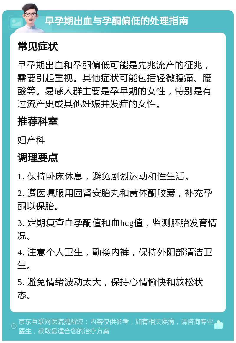 早孕期出血与孕酮偏低的处理指南 常见症状 早孕期出血和孕酮偏低可能是先兆流产的征兆，需要引起重视。其他症状可能包括轻微腹痛、腰酸等。易感人群主要是孕早期的女性，特别是有过流产史或其他妊娠并发症的女性。 推荐科室 妇产科 调理要点 1. 保持卧床休息，避免剧烈运动和性生活。 2. 遵医嘱服用固肾安胎丸和黄体酮胶囊，补充孕酮以保胎。 3. 定期复查血孕酮值和血hcg值，监测胚胎发育情况。 4. 注意个人卫生，勤换内裤，保持外阴部清洁卫生。 5. 避免情绪波动太大，保持心情愉快和放松状态。