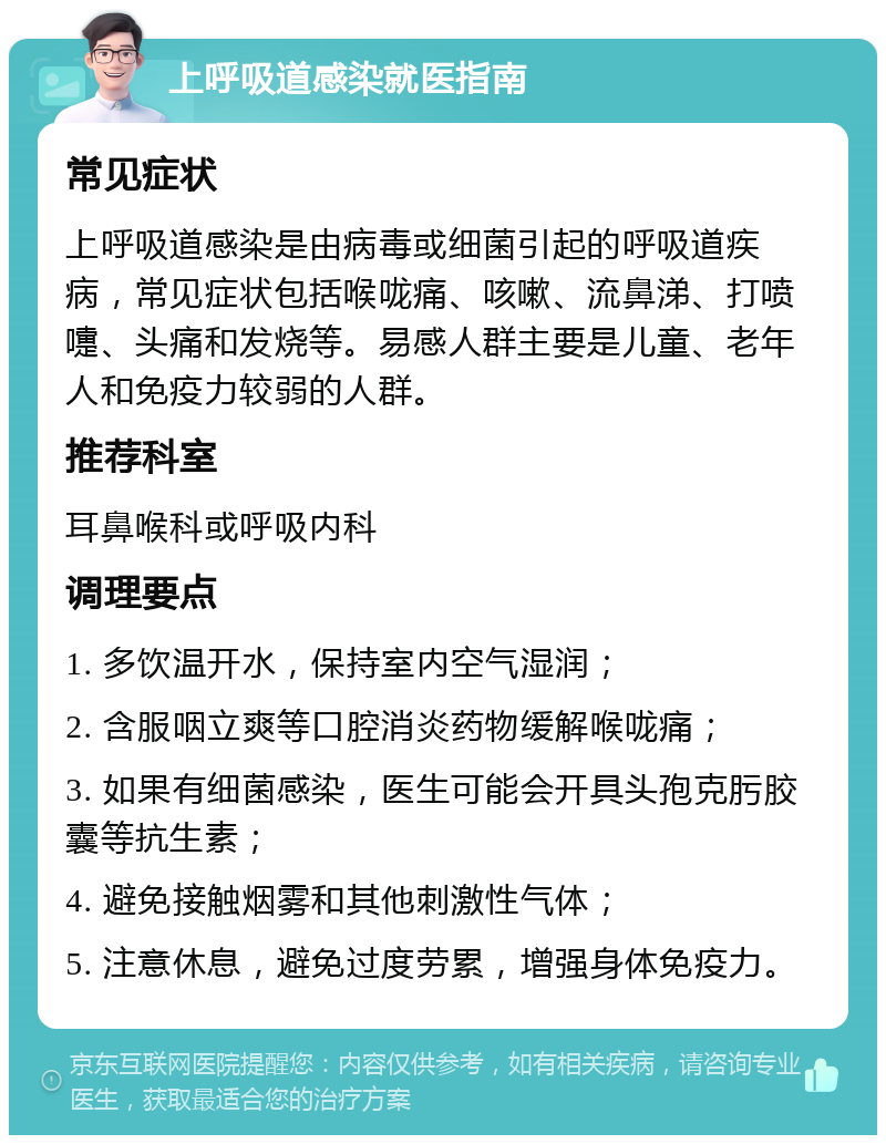 上呼吸道感染就医指南 常见症状 上呼吸道感染是由病毒或细菌引起的呼吸道疾病，常见症状包括喉咙痛、咳嗽、流鼻涕、打喷嚏、头痛和发烧等。易感人群主要是儿童、老年人和免疫力较弱的人群。 推荐科室 耳鼻喉科或呼吸内科 调理要点 1. 多饮温开水，保持室内空气湿润； 2. 含服咽立爽等口腔消炎药物缓解喉咙痛； 3. 如果有细菌感染，医生可能会开具头孢克肟胶囊等抗生素； 4. 避免接触烟雾和其他刺激性气体； 5. 注意休息，避免过度劳累，增强身体免疫力。