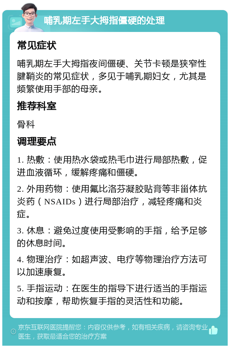 哺乳期左手大拇指僵硬的处理 常见症状 哺乳期左手大拇指夜间僵硬、关节卡顿是狭窄性腱鞘炎的常见症状，多见于哺乳期妇女，尤其是频繁使用手部的母亲。 推荐科室 骨科 调理要点 1. 热敷：使用热水袋或热毛巾进行局部热敷，促进血液循环，缓解疼痛和僵硬。 2. 外用药物：使用氟比洛芬凝胶贴膏等非甾体抗炎药（NSAIDs）进行局部治疗，减轻疼痛和炎症。 3. 休息：避免过度使用受影响的手指，给予足够的休息时间。 4. 物理治疗：如超声波、电疗等物理治疗方法可以加速康复。 5. 手指运动：在医生的指导下进行适当的手指运动和按摩，帮助恢复手指的灵活性和功能。