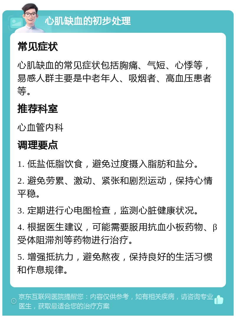 心肌缺血的初步处理 常见症状 心肌缺血的常见症状包括胸痛、气短、心悸等，易感人群主要是中老年人、吸烟者、高血压患者等。 推荐科室 心血管内科 调理要点 1. 低盐低脂饮食，避免过度摄入脂肪和盐分。 2. 避免劳累、激动、紧张和剧烈运动，保持心情平稳。 3. 定期进行心电图检查，监测心脏健康状况。 4. 根据医生建议，可能需要服用抗血小板药物、β受体阻滞剂等药物进行治疗。 5. 增强抵抗力，避免熬夜，保持良好的生活习惯和作息规律。