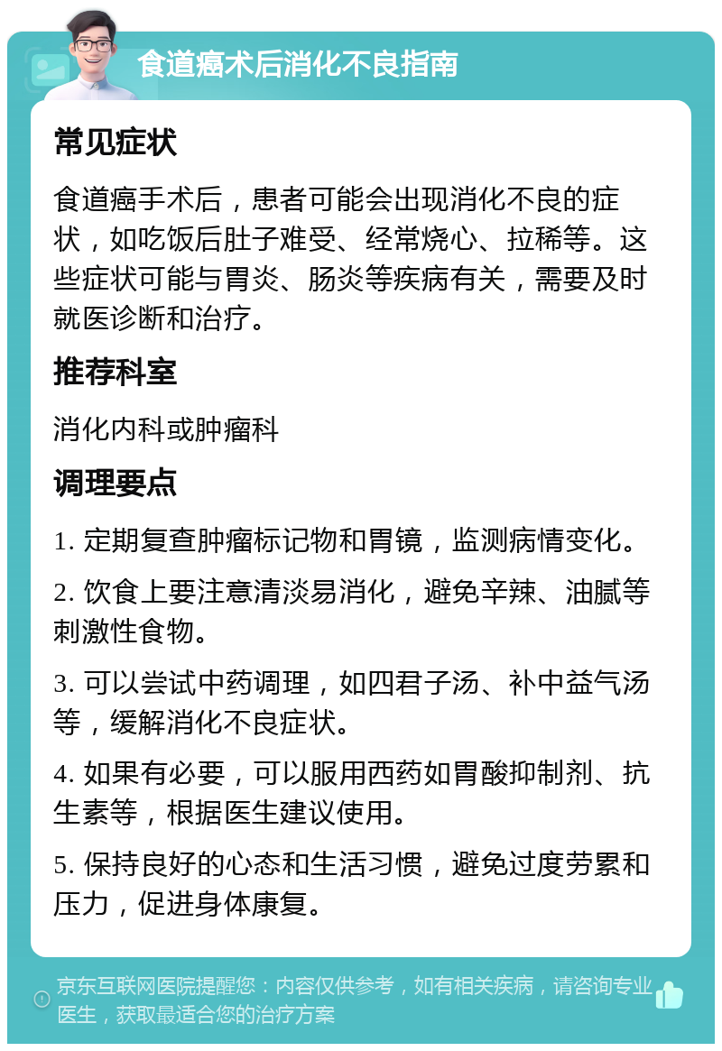 食道癌术后消化不良指南 常见症状 食道癌手术后，患者可能会出现消化不良的症状，如吃饭后肚子难受、经常烧心、拉稀等。这些症状可能与胃炎、肠炎等疾病有关，需要及时就医诊断和治疗。 推荐科室 消化内科或肿瘤科 调理要点 1. 定期复查肿瘤标记物和胃镜，监测病情变化。 2. 饮食上要注意清淡易消化，避免辛辣、油腻等刺激性食物。 3. 可以尝试中药调理，如四君子汤、补中益气汤等，缓解消化不良症状。 4. 如果有必要，可以服用西药如胃酸抑制剂、抗生素等，根据医生建议使用。 5. 保持良好的心态和生活习惯，避免过度劳累和压力，促进身体康复。