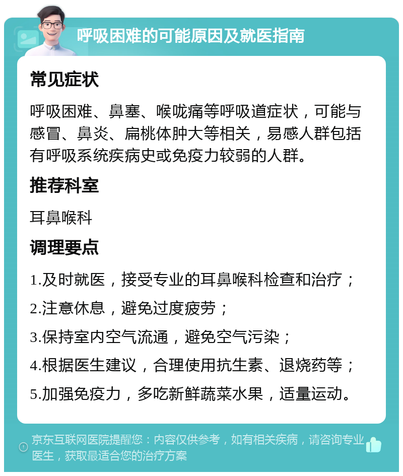 呼吸困难的可能原因及就医指南 常见症状 呼吸困难、鼻塞、喉咙痛等呼吸道症状，可能与感冒、鼻炎、扁桃体肿大等相关，易感人群包括有呼吸系统疾病史或免疫力较弱的人群。 推荐科室 耳鼻喉科 调理要点 1.及时就医，接受专业的耳鼻喉科检查和治疗； 2.注意休息，避免过度疲劳； 3.保持室内空气流通，避免空气污染； 4.根据医生建议，合理使用抗生素、退烧药等； 5.加强免疫力，多吃新鲜蔬菜水果，适量运动。