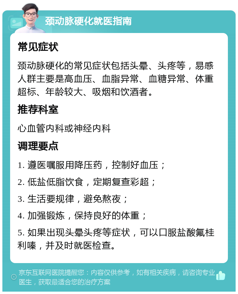 颈动脉硬化就医指南 常见症状 颈动脉硬化的常见症状包括头晕、头疼等，易感人群主要是高血压、血脂异常、血糖异常、体重超标、年龄较大、吸烟和饮酒者。 推荐科室 心血管内科或神经内科 调理要点 1. 遵医嘱服用降压药，控制好血压； 2. 低盐低脂饮食，定期复查彩超； 3. 生活要规律，避免熬夜； 4. 加强锻炼，保持良好的体重； 5. 如果出现头晕头疼等症状，可以口服盐酸氟桂利嗪，并及时就医检查。