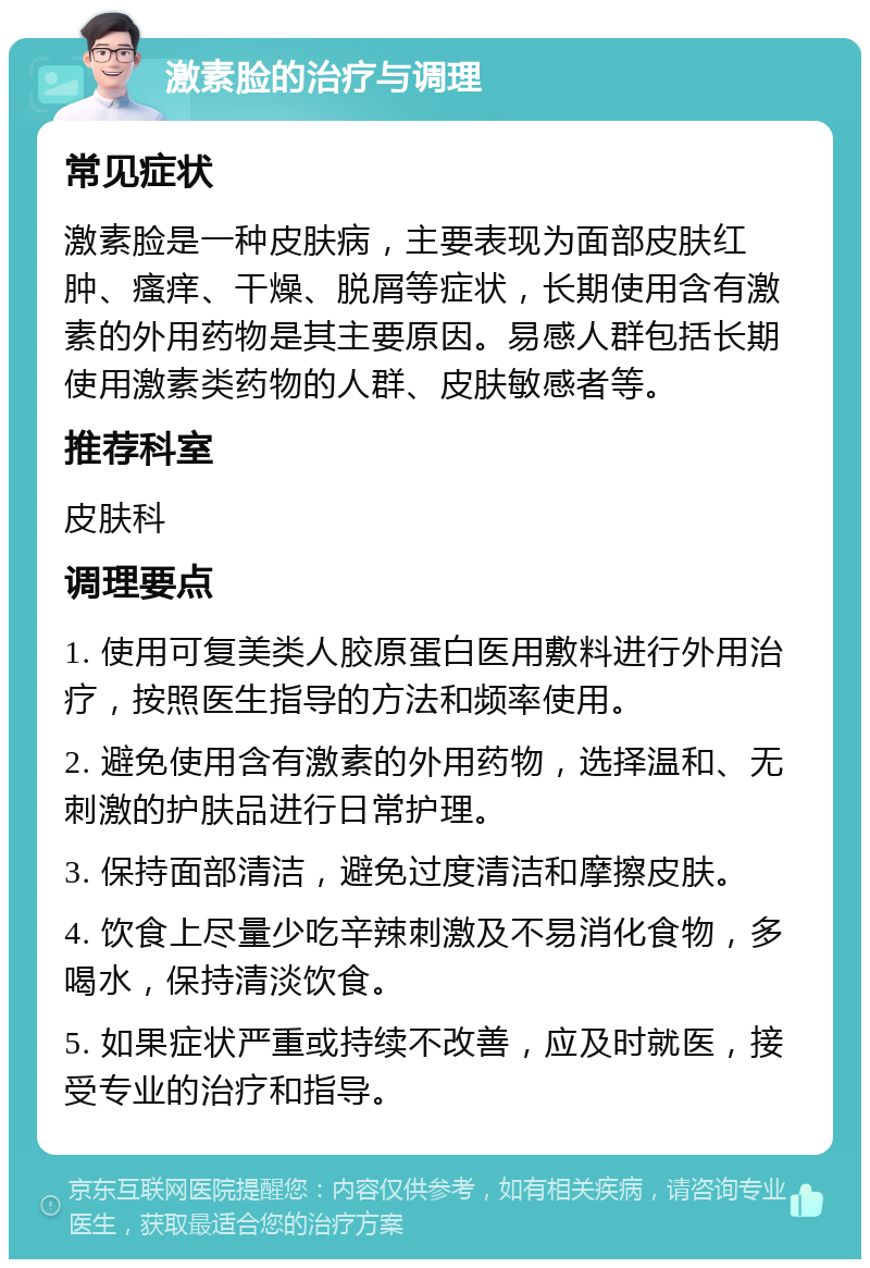 激素脸的治疗与调理 常见症状 激素脸是一种皮肤病，主要表现为面部皮肤红肿、瘙痒、干燥、脱屑等症状，长期使用含有激素的外用药物是其主要原因。易感人群包括长期使用激素类药物的人群、皮肤敏感者等。 推荐科室 皮肤科 调理要点 1. 使用可复美类人胶原蛋白医用敷料进行外用治疗，按照医生指导的方法和频率使用。 2. 避免使用含有激素的外用药物，选择温和、无刺激的护肤品进行日常护理。 3. 保持面部清洁，避免过度清洁和摩擦皮肤。 4. 饮食上尽量少吃辛辣刺激及不易消化食物，多喝水，保持清淡饮食。 5. 如果症状严重或持续不改善，应及时就医，接受专业的治疗和指导。