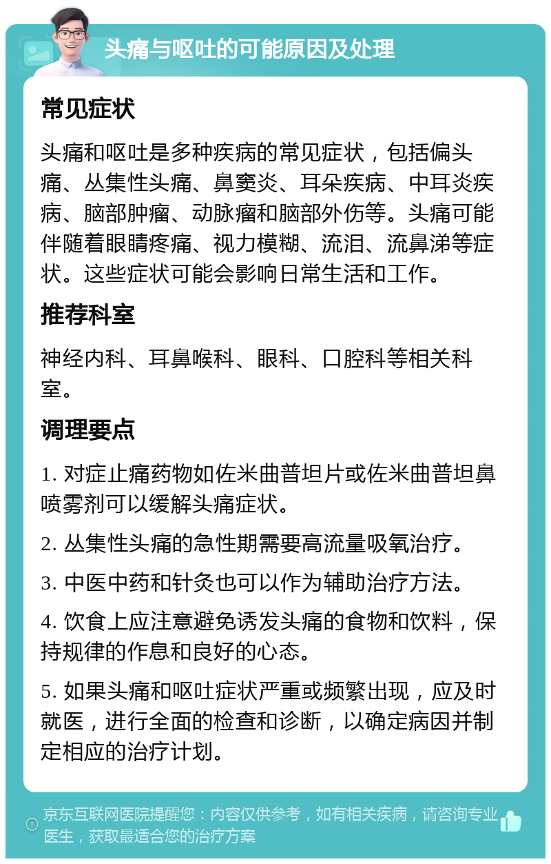 头痛与呕吐的可能原因及处理 常见症状 头痛和呕吐是多种疾病的常见症状，包括偏头痛、丛集性头痛、鼻窦炎、耳朵疾病、中耳炎疾病、脑部肿瘤、动脉瘤和脑部外伤等。头痛可能伴随着眼睛疼痛、视力模糊、流泪、流鼻涕等症状。这些症状可能会影响日常生活和工作。 推荐科室 神经内科、耳鼻喉科、眼科、口腔科等相关科室。 调理要点 1. 对症止痛药物如佐米曲普坦片或佐米曲普坦鼻喷雾剂可以缓解头痛症状。 2. 丛集性头痛的急性期需要高流量吸氧治疗。 3. 中医中药和针灸也可以作为辅助治疗方法。 4. 饮食上应注意避免诱发头痛的食物和饮料，保持规律的作息和良好的心态。 5. 如果头痛和呕吐症状严重或频繁出现，应及时就医，进行全面的检查和诊断，以确定病因并制定相应的治疗计划。