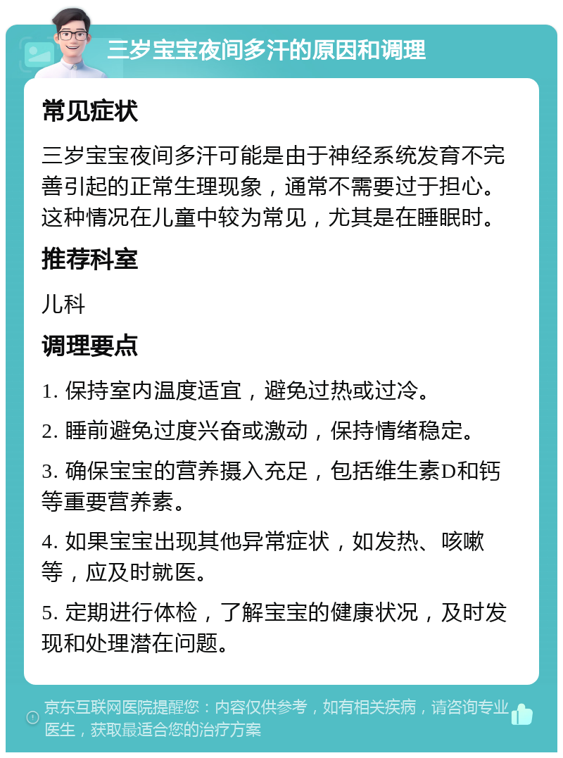 三岁宝宝夜间多汗的原因和调理 常见症状 三岁宝宝夜间多汗可能是由于神经系统发育不完善引起的正常生理现象，通常不需要过于担心。这种情况在儿童中较为常见，尤其是在睡眠时。 推荐科室 儿科 调理要点 1. 保持室内温度适宜，避免过热或过冷。 2. 睡前避免过度兴奋或激动，保持情绪稳定。 3. 确保宝宝的营养摄入充足，包括维生素D和钙等重要营养素。 4. 如果宝宝出现其他异常症状，如发热、咳嗽等，应及时就医。 5. 定期进行体检，了解宝宝的健康状况，及时发现和处理潜在问题。