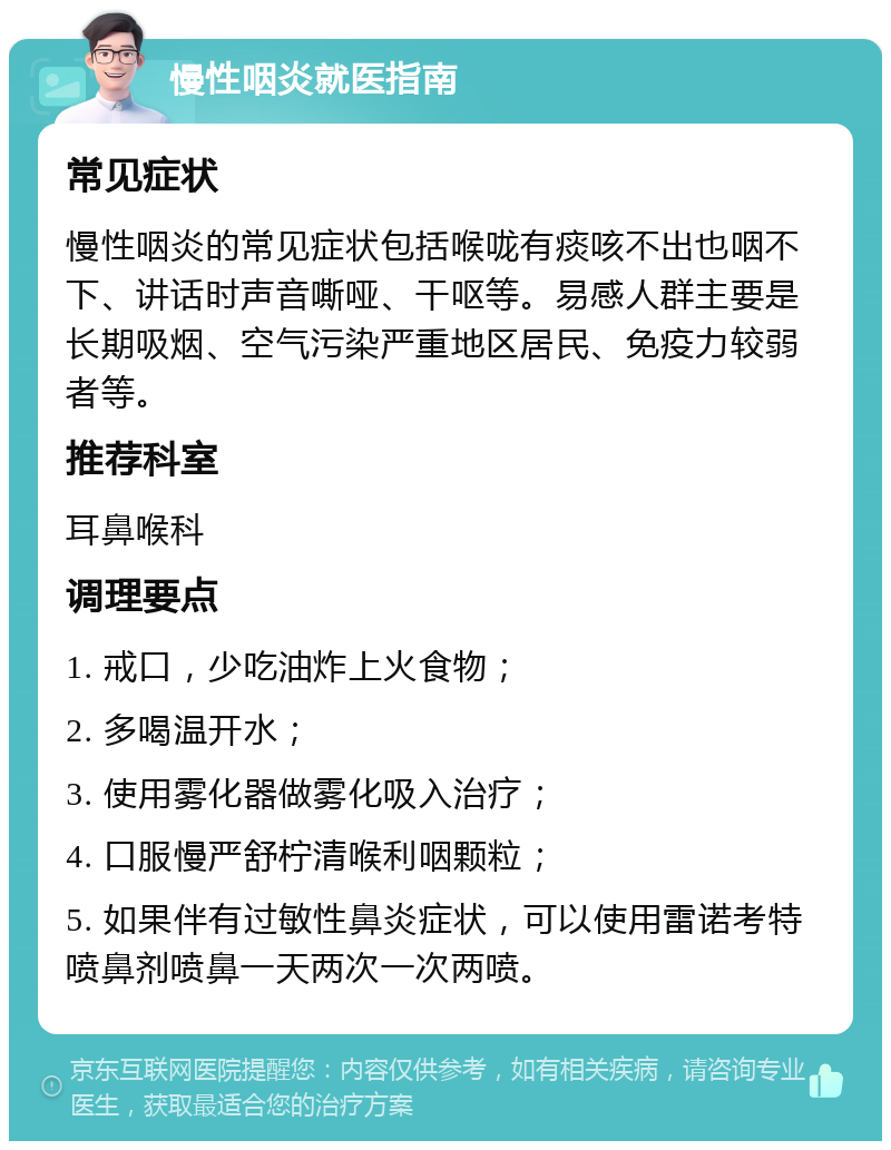 慢性咽炎就医指南 常见症状 慢性咽炎的常见症状包括喉咙有痰咳不出也咽不下、讲话时声音嘶哑、干呕等。易感人群主要是长期吸烟、空气污染严重地区居民、免疫力较弱者等。 推荐科室 耳鼻喉科 调理要点 1. 戒口，少吃油炸上火食物； 2. 多喝温开水； 3. 使用雾化器做雾化吸入治疗； 4. 口服慢严舒柠清喉利咽颗粒； 5. 如果伴有过敏性鼻炎症状，可以使用雷诺考特喷鼻剂喷鼻一天两次一次两喷。