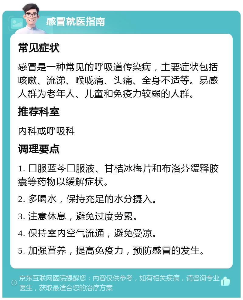 感冒就医指南 常见症状 感冒是一种常见的呼吸道传染病，主要症状包括咳嗽、流涕、喉咙痛、头痛、全身不适等。易感人群为老年人、儿童和免疫力较弱的人群。 推荐科室 内科或呼吸科 调理要点 1. 口服蓝芩口服液、甘桔冰梅片和布洛芬缓释胶囊等药物以缓解症状。 2. 多喝水，保持充足的水分摄入。 3. 注意休息，避免过度劳累。 4. 保持室内空气流通，避免受凉。 5. 加强营养，提高免疫力，预防感冒的发生。