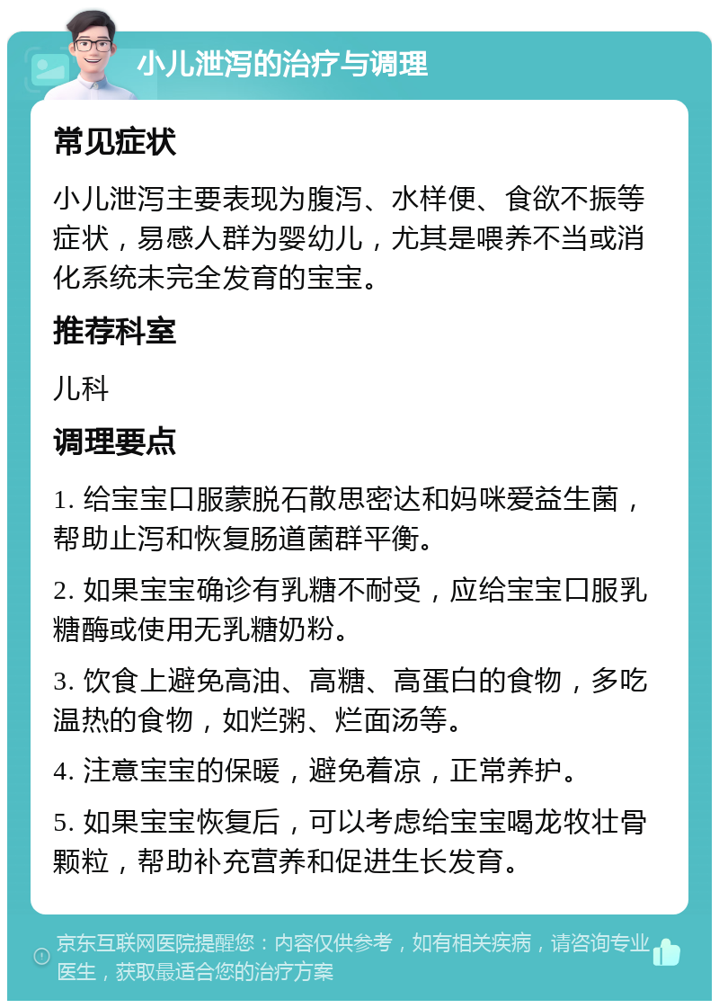 小儿泄泻的治疗与调理 常见症状 小儿泄泻主要表现为腹泻、水样便、食欲不振等症状，易感人群为婴幼儿，尤其是喂养不当或消化系统未完全发育的宝宝。 推荐科室 儿科 调理要点 1. 给宝宝口服蒙脱石散思密达和妈咪爱益生菌，帮助止泻和恢复肠道菌群平衡。 2. 如果宝宝确诊有乳糖不耐受，应给宝宝口服乳糖酶或使用无乳糖奶粉。 3. 饮食上避免高油、高糖、高蛋白的食物，多吃温热的食物，如烂粥、烂面汤等。 4. 注意宝宝的保暖，避免着凉，正常养护。 5. 如果宝宝恢复后，可以考虑给宝宝喝龙牧壮骨颗粒，帮助补充营养和促进生长发育。