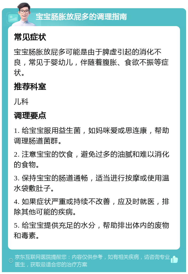 宝宝肠胀放屁多的调理指南 常见症状 宝宝肠胀放屁多可能是由于脾虚引起的消化不良，常见于婴幼儿，伴随着腹胀、食欲不振等症状。 推荐科室 儿科 调理要点 1. 给宝宝服用益生菌，如妈咪爱或思连康，帮助调理肠道菌群。 2. 注意宝宝的饮食，避免过多的油腻和难以消化的食物。 3. 保持宝宝的肠道通畅，适当进行按摩或使用温水袋敷肚子。 4. 如果症状严重或持续不改善，应及时就医，排除其他可能的疾病。 5. 给宝宝提供充足的水分，帮助排出体内的废物和毒素。