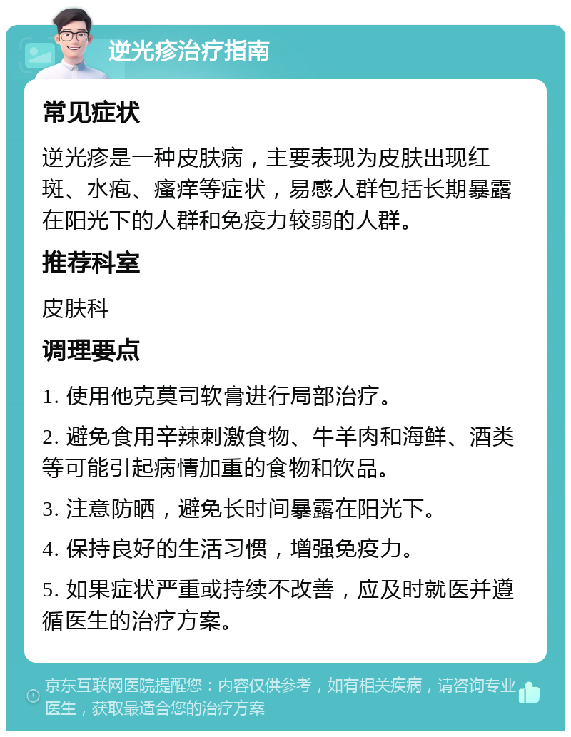 逆光疹治疗指南 常见症状 逆光疹是一种皮肤病，主要表现为皮肤出现红斑、水疱、瘙痒等症状，易感人群包括长期暴露在阳光下的人群和免疫力较弱的人群。 推荐科室 皮肤科 调理要点 1. 使用他克莫司软膏进行局部治疗。 2. 避免食用辛辣刺激食物、牛羊肉和海鲜、酒类等可能引起病情加重的食物和饮品。 3. 注意防晒，避免长时间暴露在阳光下。 4. 保持良好的生活习惯，增强免疫力。 5. 如果症状严重或持续不改善，应及时就医并遵循医生的治疗方案。