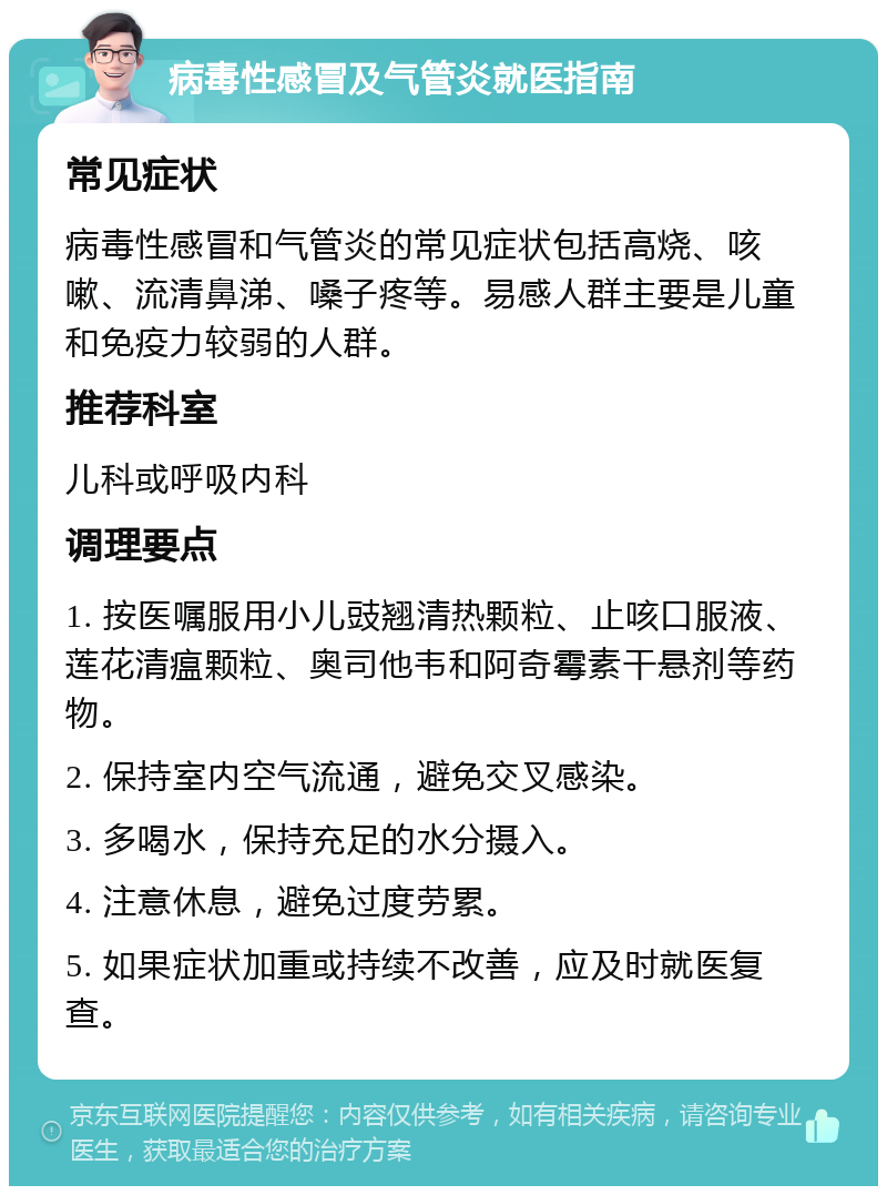 病毒性感冒及气管炎就医指南 常见症状 病毒性感冒和气管炎的常见症状包括高烧、咳嗽、流清鼻涕、嗓子疼等。易感人群主要是儿童和免疫力较弱的人群。 推荐科室 儿科或呼吸内科 调理要点 1. 按医嘱服用小儿豉翘清热颗粒、止咳口服液、莲花清瘟颗粒、奥司他韦和阿奇霉素干悬剂等药物。 2. 保持室内空气流通，避免交叉感染。 3. 多喝水，保持充足的水分摄入。 4. 注意休息，避免过度劳累。 5. 如果症状加重或持续不改善，应及时就医复查。