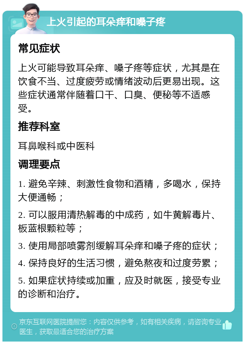 上火引起的耳朵痒和嗓子疼 常见症状 上火可能导致耳朵痒、嗓子疼等症状，尤其是在饮食不当、过度疲劳或情绪波动后更易出现。这些症状通常伴随着口干、口臭、便秘等不适感受。 推荐科室 耳鼻喉科或中医科 调理要点 1. 避免辛辣、刺激性食物和酒精，多喝水，保持大便通畅； 2. 可以服用清热解毒的中成药，如牛黄解毒片、板蓝根颗粒等； 3. 使用局部喷雾剂缓解耳朵痒和嗓子疼的症状； 4. 保持良好的生活习惯，避免熬夜和过度劳累； 5. 如果症状持续或加重，应及时就医，接受专业的诊断和治疗。