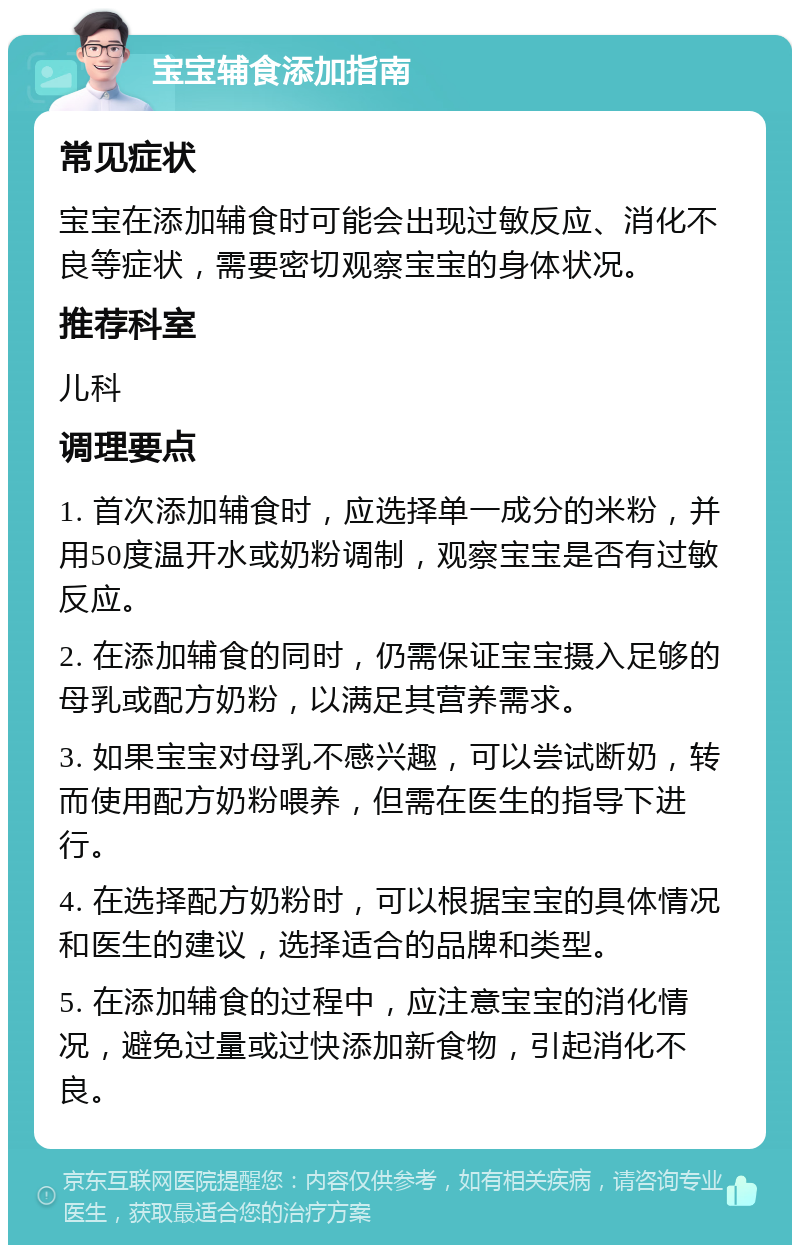 宝宝辅食添加指南 常见症状 宝宝在添加辅食时可能会出现过敏反应、消化不良等症状，需要密切观察宝宝的身体状况。 推荐科室 儿科 调理要点 1. 首次添加辅食时，应选择单一成分的米粉，并用50度温开水或奶粉调制，观察宝宝是否有过敏反应。 2. 在添加辅食的同时，仍需保证宝宝摄入足够的母乳或配方奶粉，以满足其营养需求。 3. 如果宝宝对母乳不感兴趣，可以尝试断奶，转而使用配方奶粉喂养，但需在医生的指导下进行。 4. 在选择配方奶粉时，可以根据宝宝的具体情况和医生的建议，选择适合的品牌和类型。 5. 在添加辅食的过程中，应注意宝宝的消化情况，避免过量或过快添加新食物，引起消化不良。