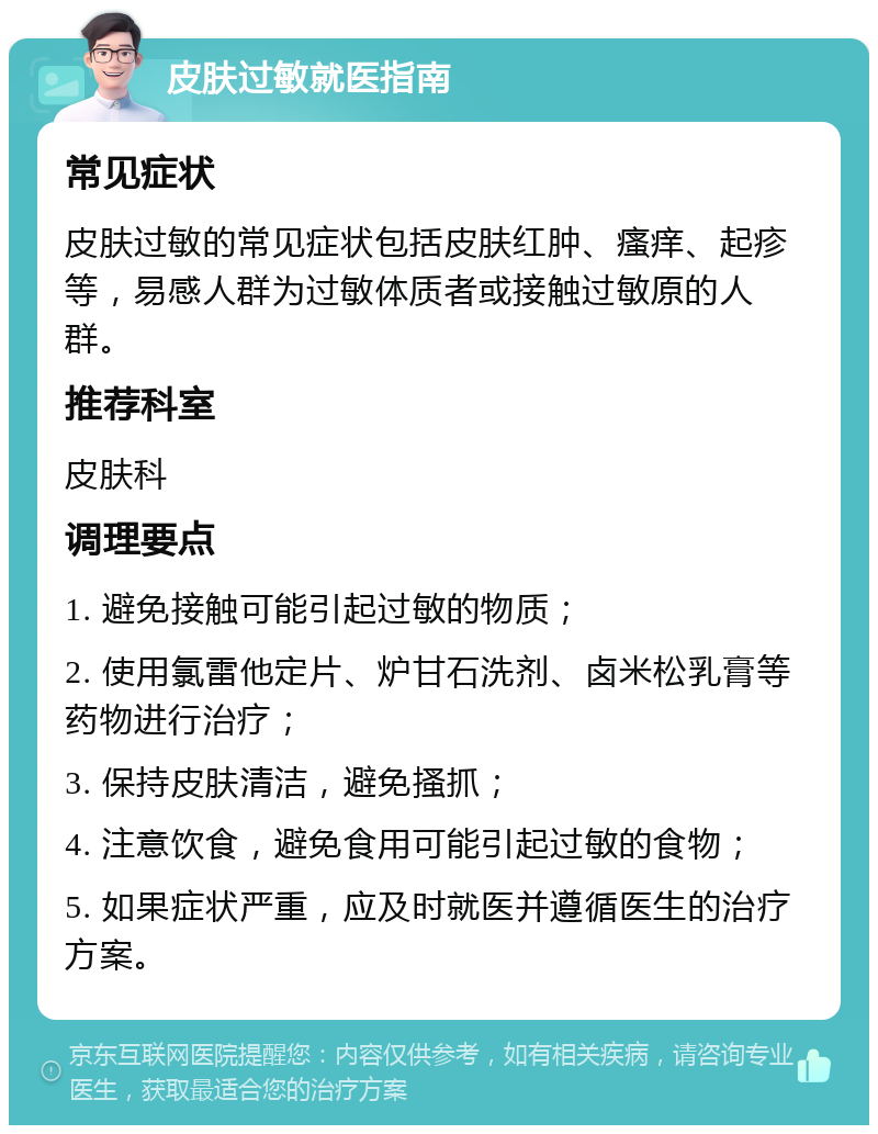 皮肤过敏就医指南 常见症状 皮肤过敏的常见症状包括皮肤红肿、瘙痒、起疹等，易感人群为过敏体质者或接触过敏原的人群。 推荐科室 皮肤科 调理要点 1. 避免接触可能引起过敏的物质； 2. 使用氯雷他定片、炉甘石洗剂、卤米松乳膏等药物进行治疗； 3. 保持皮肤清洁，避免搔抓； 4. 注意饮食，避免食用可能引起过敏的食物； 5. 如果症状严重，应及时就医并遵循医生的治疗方案。