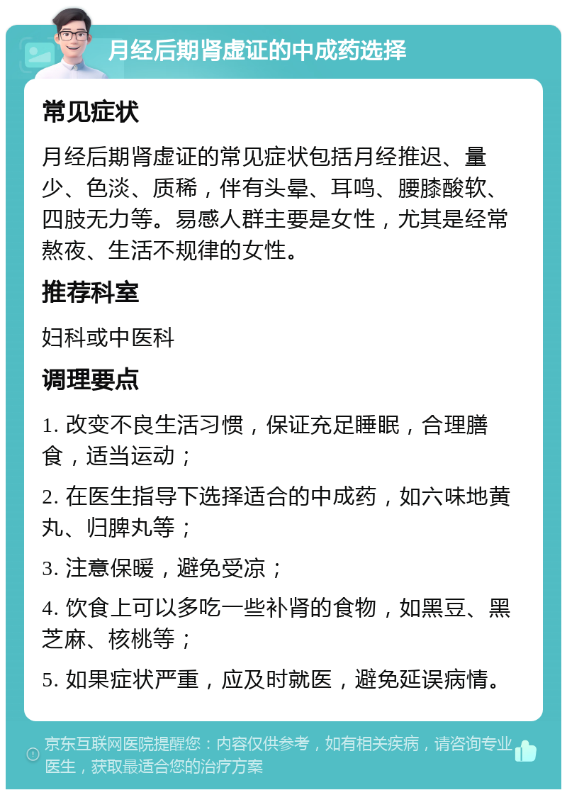 月经后期肾虚证的中成药选择 常见症状 月经后期肾虚证的常见症状包括月经推迟、量少、色淡、质稀，伴有头晕、耳鸣、腰膝酸软、四肢无力等。易感人群主要是女性，尤其是经常熬夜、生活不规律的女性。 推荐科室 妇科或中医科 调理要点 1. 改变不良生活习惯，保证充足睡眠，合理膳食，适当运动； 2. 在医生指导下选择适合的中成药，如六味地黄丸、归脾丸等； 3. 注意保暖，避免受凉； 4. 饮食上可以多吃一些补肾的食物，如黑豆、黑芝麻、核桃等； 5. 如果症状严重，应及时就医，避免延误病情。