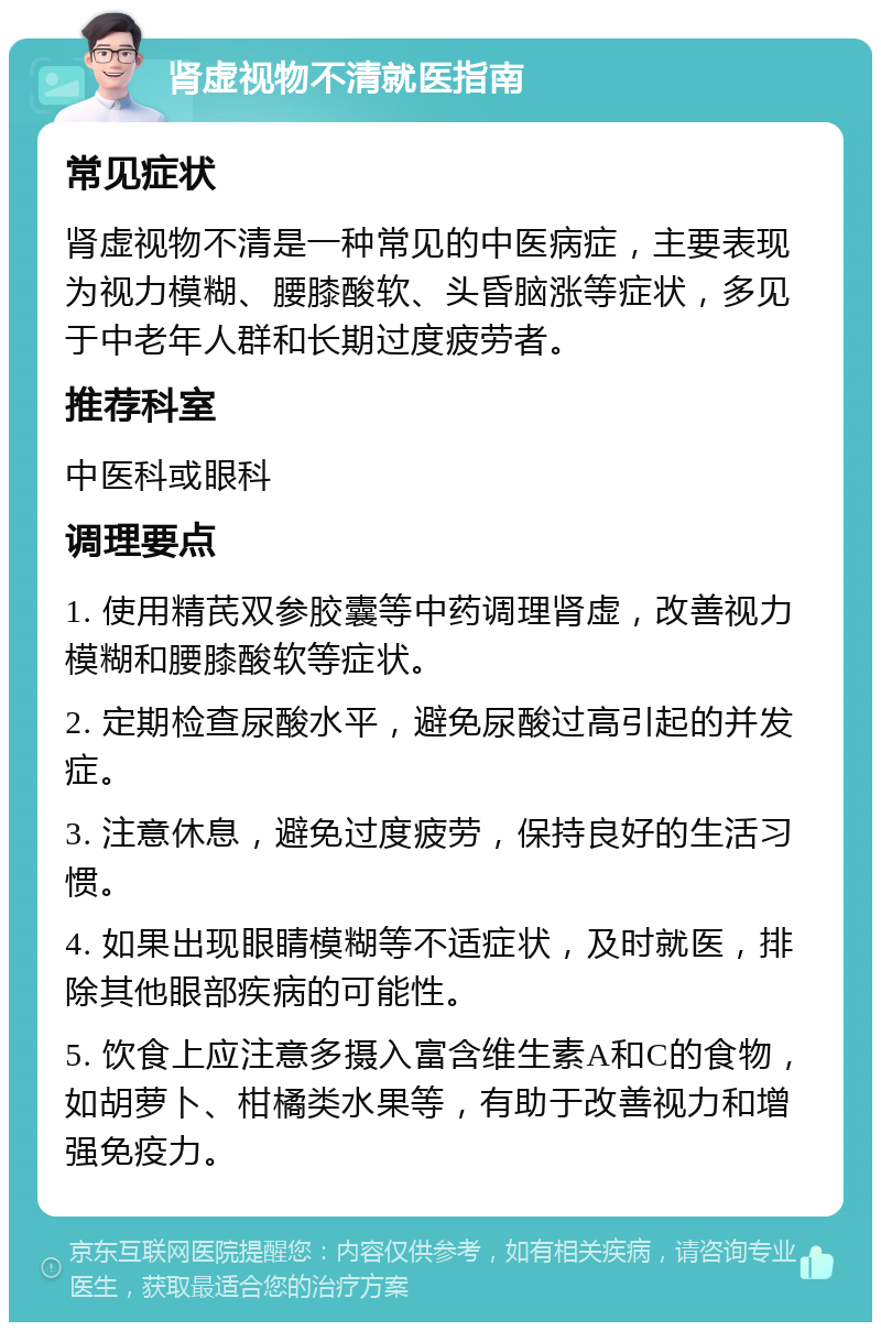 肾虚视物不清就医指南 常见症状 肾虚视物不清是一种常见的中医病症，主要表现为视力模糊、腰膝酸软、头昏脑涨等症状，多见于中老年人群和长期过度疲劳者。 推荐科室 中医科或眼科 调理要点 1. 使用精芪双参胶囊等中药调理肾虚，改善视力模糊和腰膝酸软等症状。 2. 定期检查尿酸水平，避免尿酸过高引起的并发症。 3. 注意休息，避免过度疲劳，保持良好的生活习惯。 4. 如果出现眼睛模糊等不适症状，及时就医，排除其他眼部疾病的可能性。 5. 饮食上应注意多摄入富含维生素A和C的食物，如胡萝卜、柑橘类水果等，有助于改善视力和增强免疫力。