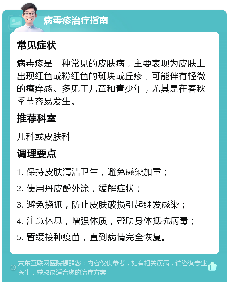 病毒疹治疗指南 常见症状 病毒疹是一种常见的皮肤病，主要表现为皮肤上出现红色或粉红色的斑块或丘疹，可能伴有轻微的瘙痒感。多见于儿童和青少年，尤其是在春秋季节容易发生。 推荐科室 儿科或皮肤科 调理要点 1. 保持皮肤清洁卫生，避免感染加重； 2. 使用丹皮酚外涂，缓解症状； 3. 避免挠抓，防止皮肤破损引起继发感染； 4. 注意休息，增强体质，帮助身体抵抗病毒； 5. 暂缓接种疫苗，直到病情完全恢复。