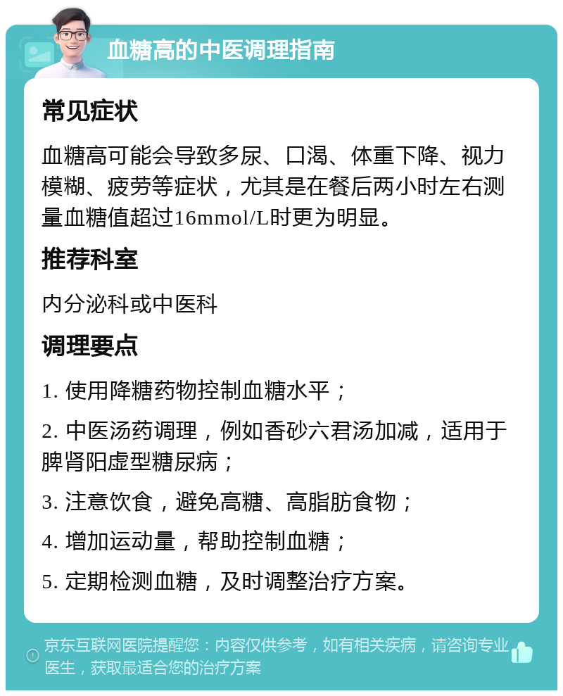 血糖高的中医调理指南 常见症状 血糖高可能会导致多尿、口渴、体重下降、视力模糊、疲劳等症状，尤其是在餐后两小时左右测量血糖值超过16mmol/L时更为明显。 推荐科室 内分泌科或中医科 调理要点 1. 使用降糖药物控制血糖水平； 2. 中医汤药调理，例如香砂六君汤加减，适用于脾肾阳虚型糖尿病； 3. 注意饮食，避免高糖、高脂肪食物； 4. 增加运动量，帮助控制血糖； 5. 定期检测血糖，及时调整治疗方案。