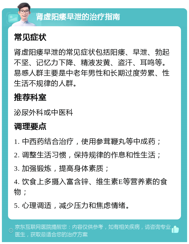 肾虚阳痿早泄的治疗指南 常见症状 肾虚阳痿早泄的常见症状包括阳痿、早泄、勃起不坚、记忆力下降、精液发黄、盗汗、耳鸣等。易感人群主要是中老年男性和长期过度劳累、性生活不规律的人群。 推荐科室 泌尿外科或中医科 调理要点 1. 中西药结合治疗，使用参茸鞭丸等中成药； 2. 调整生活习惯，保持规律的作息和性生活； 3. 加强锻炼，提高身体素质； 4. 饮食上多摄入富含锌、维生素E等营养素的食物； 5. 心理调适，减少压力和焦虑情绪。