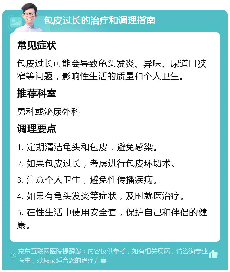 包皮过长的治疗和调理指南 常见症状 包皮过长可能会导致龟头发炎、异味、尿道口狭窄等问题，影响性生活的质量和个人卫生。 推荐科室 男科或泌尿外科 调理要点 1. 定期清洁龟头和包皮，避免感染。 2. 如果包皮过长，考虑进行包皮环切术。 3. 注意个人卫生，避免性传播疾病。 4. 如果有龟头发炎等症状，及时就医治疗。 5. 在性生活中使用安全套，保护自己和伴侣的健康。