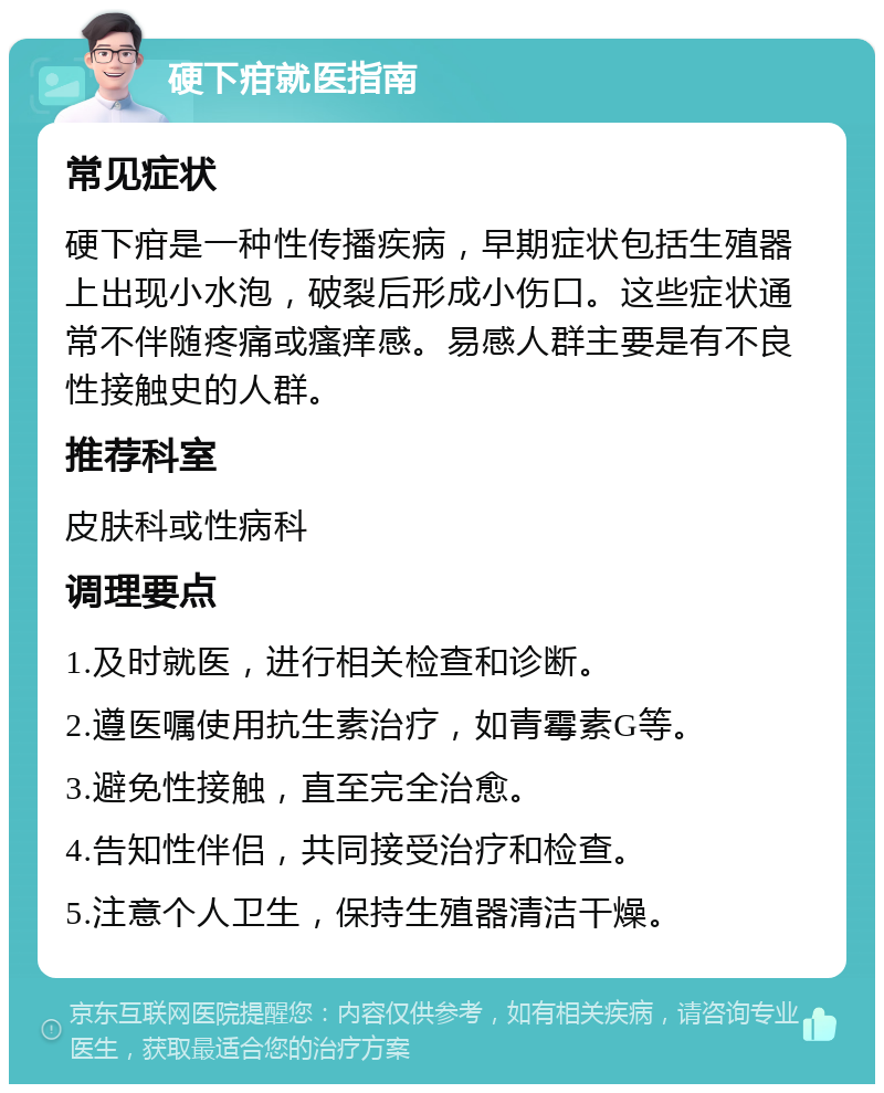 硬下疳就医指南 常见症状 硬下疳是一种性传播疾病，早期症状包括生殖器上出现小水泡，破裂后形成小伤口。这些症状通常不伴随疼痛或瘙痒感。易感人群主要是有不良性接触史的人群。 推荐科室 皮肤科或性病科 调理要点 1.及时就医，进行相关检查和诊断。 2.遵医嘱使用抗生素治疗，如青霉素G等。 3.避免性接触，直至完全治愈。 4.告知性伴侣，共同接受治疗和检查。 5.注意个人卫生，保持生殖器清洁干燥。