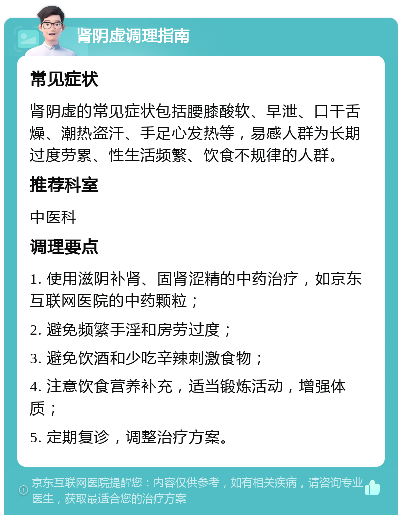 肾阴虚调理指南 常见症状 肾阴虚的常见症状包括腰膝酸软、早泄、口干舌燥、潮热盗汗、手足心发热等，易感人群为长期过度劳累、性生活频繁、饮食不规律的人群。 推荐科室 中医科 调理要点 1. 使用滋阴补肾、固肾涩精的中药治疗，如京东互联网医院的中药颗粒； 2. 避免频繁手淫和房劳过度； 3. 避免饮酒和少吃辛辣刺激食物； 4. 注意饮食营养补充，适当锻炼活动，增强体质； 5. 定期复诊，调整治疗方案。