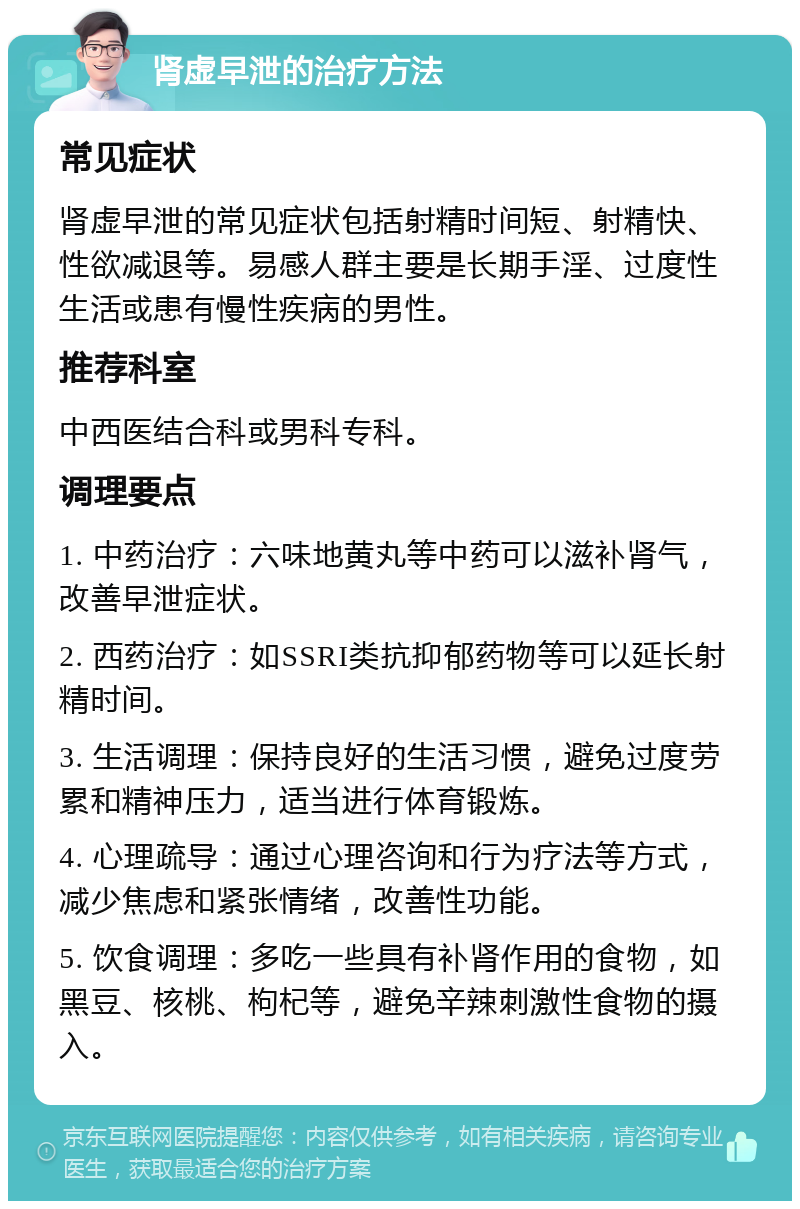 肾虚早泄的治疗方法 常见症状 肾虚早泄的常见症状包括射精时间短、射精快、性欲减退等。易感人群主要是长期手淫、过度性生活或患有慢性疾病的男性。 推荐科室 中西医结合科或男科专科。 调理要点 1. 中药治疗：六味地黄丸等中药可以滋补肾气，改善早泄症状。 2. 西药治疗：如SSRI类抗抑郁药物等可以延长射精时间。 3. 生活调理：保持良好的生活习惯，避免过度劳累和精神压力，适当进行体育锻炼。 4. 心理疏导：通过心理咨询和行为疗法等方式，减少焦虑和紧张情绪，改善性功能。 5. 饮食调理：多吃一些具有补肾作用的食物，如黑豆、核桃、枸杞等，避免辛辣刺激性食物的摄入。