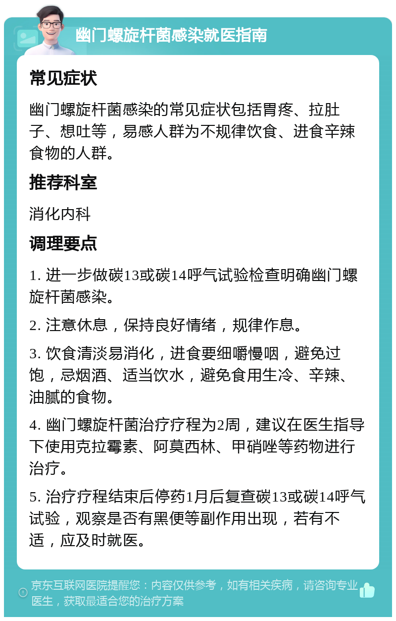 幽门螺旋杆菌感染就医指南 常见症状 幽门螺旋杆菌感染的常见症状包括胃疼、拉肚子、想吐等，易感人群为不规律饮食、进食辛辣食物的人群。 推荐科室 消化内科 调理要点 1. 进一步做碳13或碳14呼气试验检查明确幽门螺旋杆菌感染。 2. 注意休息，保持良好情绪，规律作息。 3. 饮食清淡易消化，进食要细嚼慢咽，避免过饱，忌烟酒、适当饮水，避免食用生冷、辛辣、油腻的食物。 4. 幽门螺旋杆菌治疗疗程为2周，建议在医生指导下使用克拉霉素、阿莫西林、甲硝唑等药物进行治疗。 5. 治疗疗程结束后停药1月后复查碳13或碳14呼气试验，观察是否有黑便等副作用出现，若有不适，应及时就医。