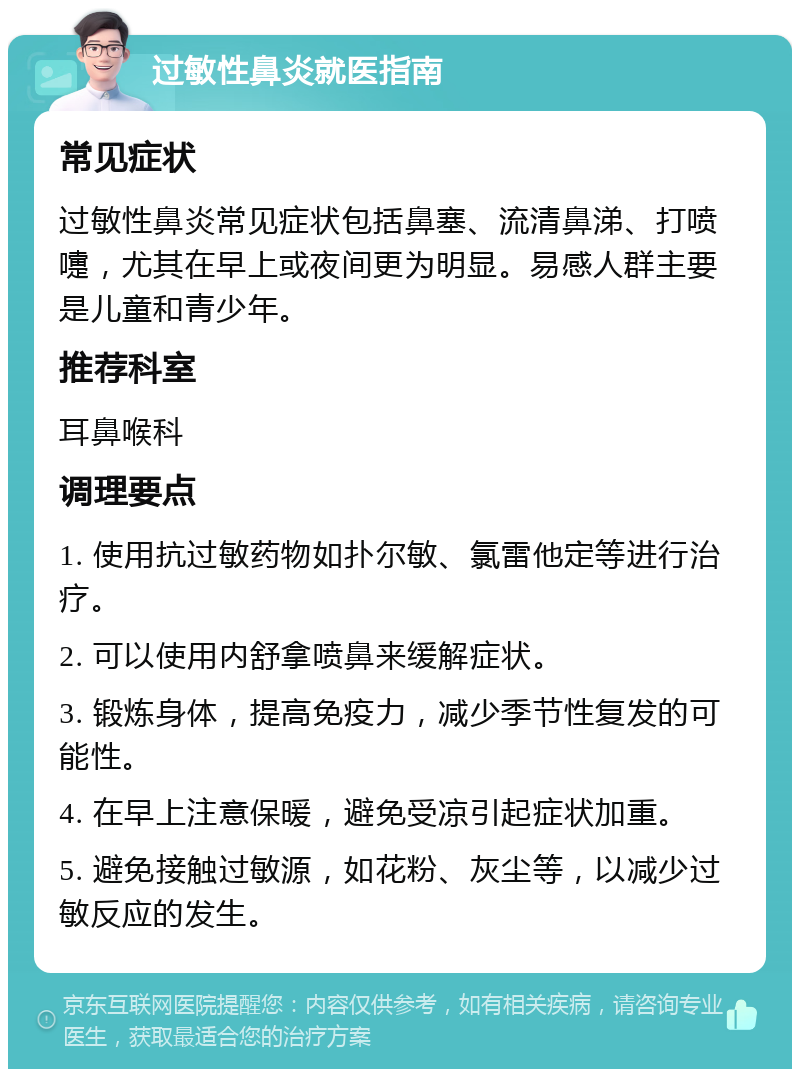 过敏性鼻炎就医指南 常见症状 过敏性鼻炎常见症状包括鼻塞、流清鼻涕、打喷嚏，尤其在早上或夜间更为明显。易感人群主要是儿童和青少年。 推荐科室 耳鼻喉科 调理要点 1. 使用抗过敏药物如扑尔敏、氯雷他定等进行治疗。 2. 可以使用内舒拿喷鼻来缓解症状。 3. 锻炼身体，提高免疫力，减少季节性复发的可能性。 4. 在早上注意保暖，避免受凉引起症状加重。 5. 避免接触过敏源，如花粉、灰尘等，以减少过敏反应的发生。