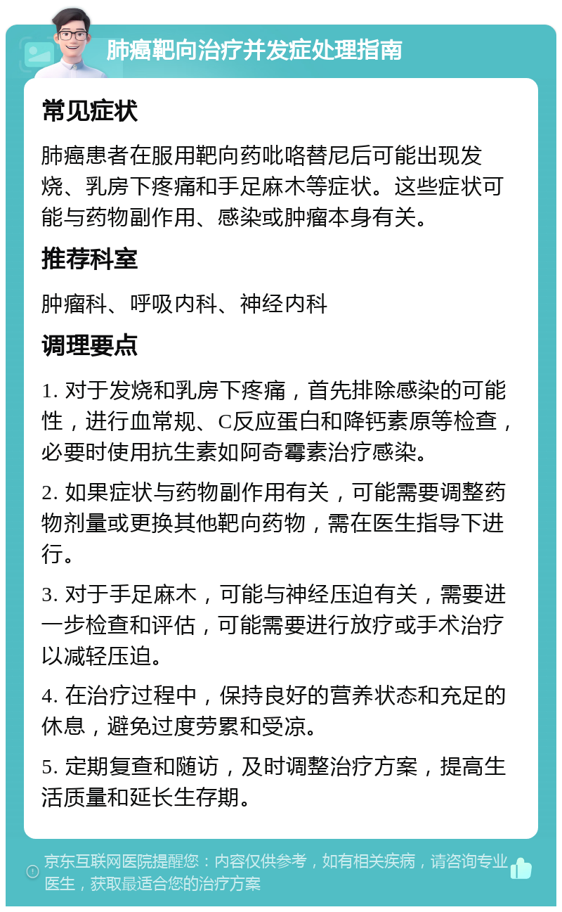 肺癌靶向治疗并发症处理指南 常见症状 肺癌患者在服用靶向药吡咯替尼后可能出现发烧、乳房下疼痛和手足麻木等症状。这些症状可能与药物副作用、感染或肿瘤本身有关。 推荐科室 肿瘤科、呼吸内科、神经内科 调理要点 1. 对于发烧和乳房下疼痛，首先排除感染的可能性，进行血常规、C反应蛋白和降钙素原等检查，必要时使用抗生素如阿奇霉素治疗感染。 2. 如果症状与药物副作用有关，可能需要调整药物剂量或更换其他靶向药物，需在医生指导下进行。 3. 对于手足麻木，可能与神经压迫有关，需要进一步检查和评估，可能需要进行放疗或手术治疗以减轻压迫。 4. 在治疗过程中，保持良好的营养状态和充足的休息，避免过度劳累和受凉。 5. 定期复查和随访，及时调整治疗方案，提高生活质量和延长生存期。