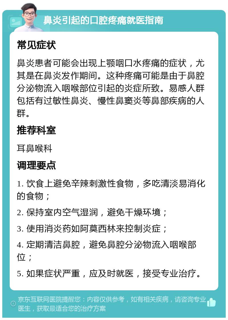 鼻炎引起的口腔疼痛就医指南 常见症状 鼻炎患者可能会出现上颚咽口水疼痛的症状，尤其是在鼻炎发作期间。这种疼痛可能是由于鼻腔分泌物流入咽喉部位引起的炎症所致。易感人群包括有过敏性鼻炎、慢性鼻窦炎等鼻部疾病的人群。 推荐科室 耳鼻喉科 调理要点 1. 饮食上避免辛辣刺激性食物，多吃清淡易消化的食物； 2. 保持室内空气湿润，避免干燥环境； 3. 使用消炎药如阿莫西林来控制炎症； 4. 定期清洁鼻腔，避免鼻腔分泌物流入咽喉部位； 5. 如果症状严重，应及时就医，接受专业治疗。