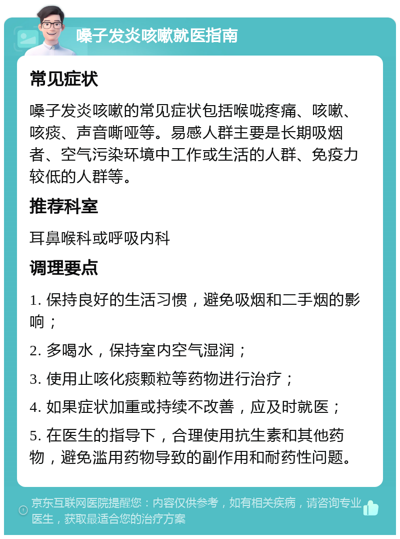 嗓子发炎咳嗽就医指南 常见症状 嗓子发炎咳嗽的常见症状包括喉咙疼痛、咳嗽、咳痰、声音嘶哑等。易感人群主要是长期吸烟者、空气污染环境中工作或生活的人群、免疫力较低的人群等。 推荐科室 耳鼻喉科或呼吸内科 调理要点 1. 保持良好的生活习惯，避免吸烟和二手烟的影响； 2. 多喝水，保持室内空气湿润； 3. 使用止咳化痰颗粒等药物进行治疗； 4. 如果症状加重或持续不改善，应及时就医； 5. 在医生的指导下，合理使用抗生素和其他药物，避免滥用药物导致的副作用和耐药性问题。