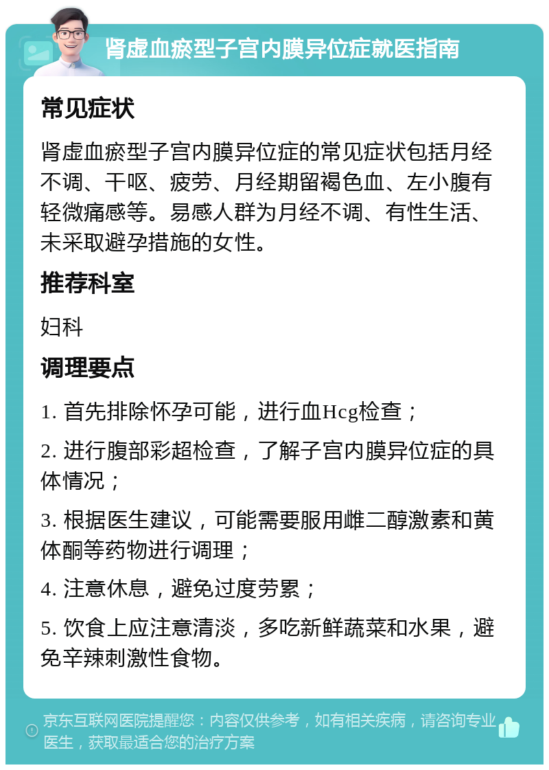 肾虚血瘀型子宫内膜异位症就医指南 常见症状 肾虚血瘀型子宫内膜异位症的常见症状包括月经不调、干呕、疲劳、月经期留褐色血、左小腹有轻微痛感等。易感人群为月经不调、有性生活、未采取避孕措施的女性。 推荐科室 妇科 调理要点 1. 首先排除怀孕可能，进行血Hcg检查； 2. 进行腹部彩超检查，了解子宫内膜异位症的具体情况； 3. 根据医生建议，可能需要服用雌二醇激素和黄体酮等药物进行调理； 4. 注意休息，避免过度劳累； 5. 饮食上应注意清淡，多吃新鲜蔬菜和水果，避免辛辣刺激性食物。