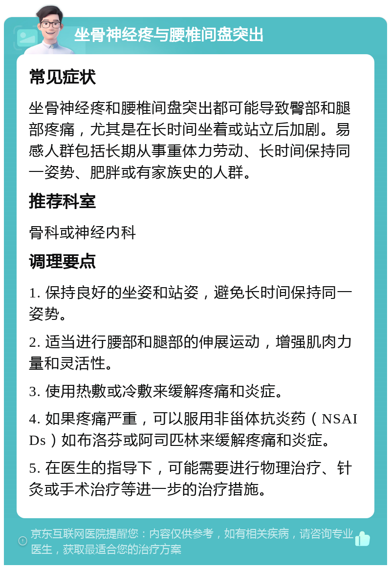 坐骨神经疼与腰椎间盘突出 常见症状 坐骨神经疼和腰椎间盘突出都可能导致臀部和腿部疼痛，尤其是在长时间坐着或站立后加剧。易感人群包括长期从事重体力劳动、长时间保持同一姿势、肥胖或有家族史的人群。 推荐科室 骨科或神经内科 调理要点 1. 保持良好的坐姿和站姿，避免长时间保持同一姿势。 2. 适当进行腰部和腿部的伸展运动，增强肌肉力量和灵活性。 3. 使用热敷或冷敷来缓解疼痛和炎症。 4. 如果疼痛严重，可以服用非甾体抗炎药（NSAIDs）如布洛芬或阿司匹林来缓解疼痛和炎症。 5. 在医生的指导下，可能需要进行物理治疗、针灸或手术治疗等进一步的治疗措施。