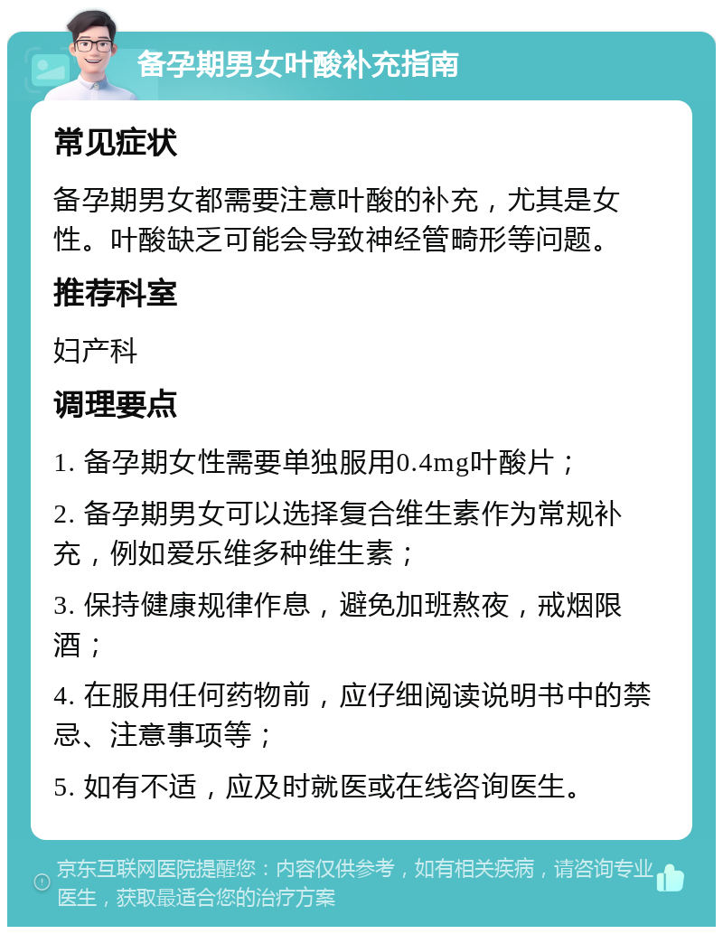 备孕期男女叶酸补充指南 常见症状 备孕期男女都需要注意叶酸的补充，尤其是女性。叶酸缺乏可能会导致神经管畸形等问题。 推荐科室 妇产科 调理要点 1. 备孕期女性需要单独服用0.4mg叶酸片； 2. 备孕期男女可以选择复合维生素作为常规补充，例如爱乐维多种维生素； 3. 保持健康规律作息，避免加班熬夜，戒烟限酒； 4. 在服用任何药物前，应仔细阅读说明书中的禁忌、注意事项等； 5. 如有不适，应及时就医或在线咨询医生。