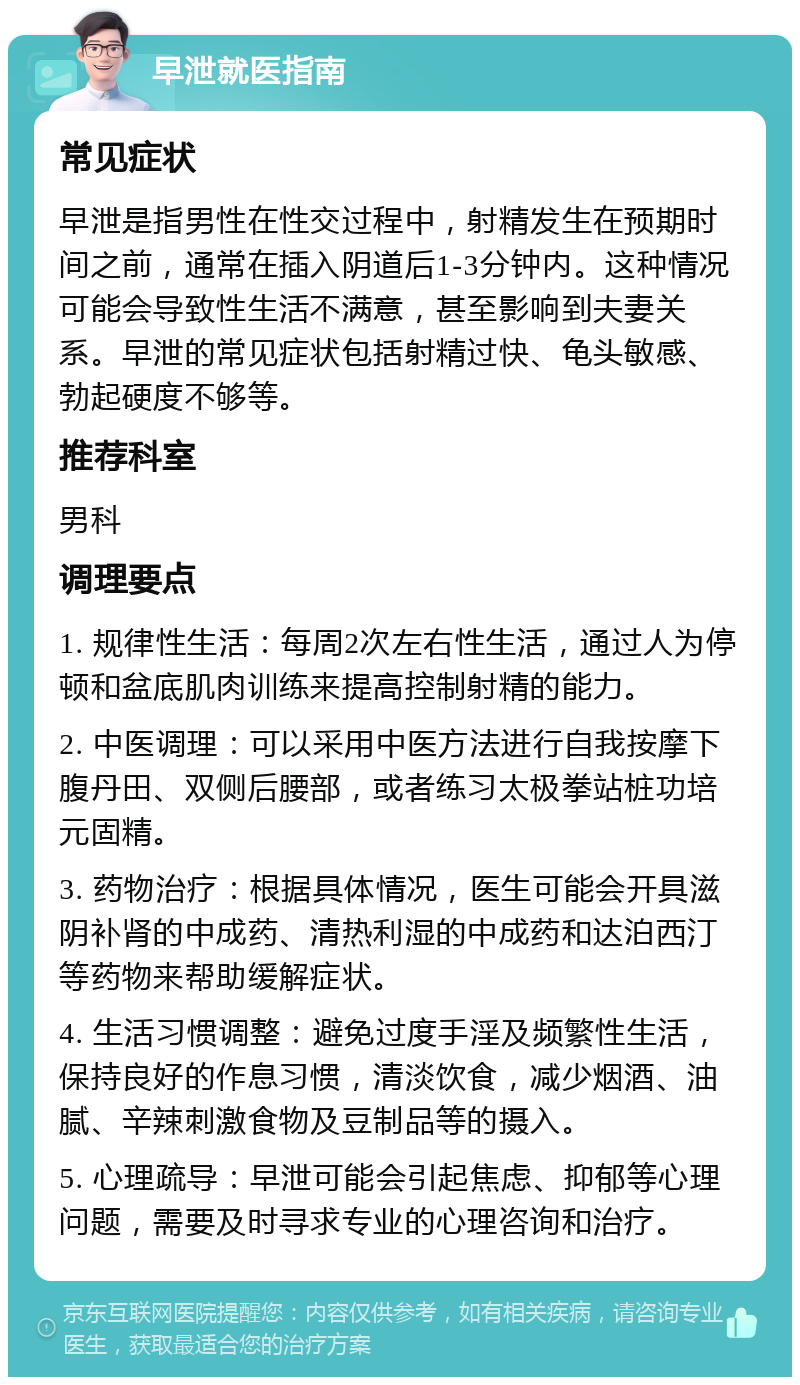 早泄就医指南 常见症状 早泄是指男性在性交过程中，射精发生在预期时间之前，通常在插入阴道后1-3分钟内。这种情况可能会导致性生活不满意，甚至影响到夫妻关系。早泄的常见症状包括射精过快、龟头敏感、勃起硬度不够等。 推荐科室 男科 调理要点 1. 规律性生活：每周2次左右性生活，通过人为停顿和盆底肌肉训练来提高控制射精的能力。 2. 中医调理：可以采用中医方法进行自我按摩下腹丹田、双侧后腰部，或者练习太极拳站桩功培元固精。 3. 药物治疗：根据具体情况，医生可能会开具滋阴补肾的中成药、清热利湿的中成药和达泊西汀等药物来帮助缓解症状。 4. 生活习惯调整：避免过度手淫及频繁性生活，保持良好的作息习惯，清淡饮食，减少烟酒、油腻、辛辣刺激食物及豆制品等的摄入。 5. 心理疏导：早泄可能会引起焦虑、抑郁等心理问题，需要及时寻求专业的心理咨询和治疗。