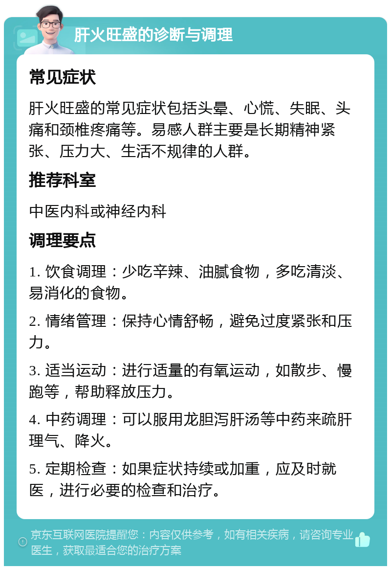 肝火旺盛的诊断与调理 常见症状 肝火旺盛的常见症状包括头晕、心慌、失眠、头痛和颈椎疼痛等。易感人群主要是长期精神紧张、压力大、生活不规律的人群。 推荐科室 中医内科或神经内科 调理要点 1. 饮食调理：少吃辛辣、油腻食物，多吃清淡、易消化的食物。 2. 情绪管理：保持心情舒畅，避免过度紧张和压力。 3. 适当运动：进行适量的有氧运动，如散步、慢跑等，帮助释放压力。 4. 中药调理：可以服用龙胆泻肝汤等中药来疏肝理气、降火。 5. 定期检查：如果症状持续或加重，应及时就医，进行必要的检查和治疗。