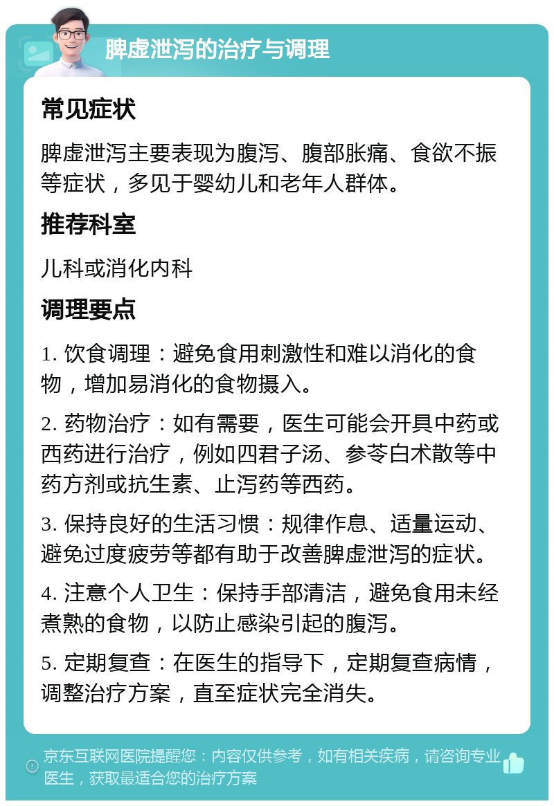 脾虚泄泻的治疗与调理 常见症状 脾虚泄泻主要表现为腹泻、腹部胀痛、食欲不振等症状，多见于婴幼儿和老年人群体。 推荐科室 儿科或消化内科 调理要点 1. 饮食调理：避免食用刺激性和难以消化的食物，增加易消化的食物摄入。 2. 药物治疗：如有需要，医生可能会开具中药或西药进行治疗，例如四君子汤、参苓白术散等中药方剂或抗生素、止泻药等西药。 3. 保持良好的生活习惯：规律作息、适量运动、避免过度疲劳等都有助于改善脾虚泄泻的症状。 4. 注意个人卫生：保持手部清洁，避免食用未经煮熟的食物，以防止感染引起的腹泻。 5. 定期复查：在医生的指导下，定期复查病情，调整治疗方案，直至症状完全消失。