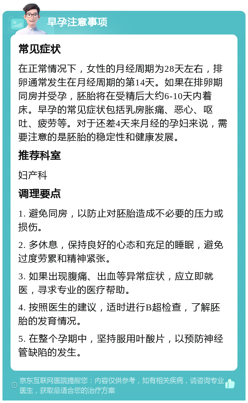 早孕注意事项 常见症状 在正常情况下，女性的月经周期为28天左右，排卵通常发生在月经周期的第14天。如果在排卵期同房并受孕，胚胎将在受精后大约6-10天内着床。早孕的常见症状包括乳房胀痛、恶心、呕吐、疲劳等。对于还差4天来月经的孕妇来说，需要注意的是胚胎的稳定性和健康发展。 推荐科室 妇产科 调理要点 1. 避免同房，以防止对胚胎造成不必要的压力或损伤。 2. 多休息，保持良好的心态和充足的睡眠，避免过度劳累和精神紧张。 3. 如果出现腹痛、出血等异常症状，应立即就医，寻求专业的医疗帮助。 4. 按照医生的建议，适时进行B超检查，了解胚胎的发育情况。 5. 在整个孕期中，坚持服用叶酸片，以预防神经管缺陷的发生。