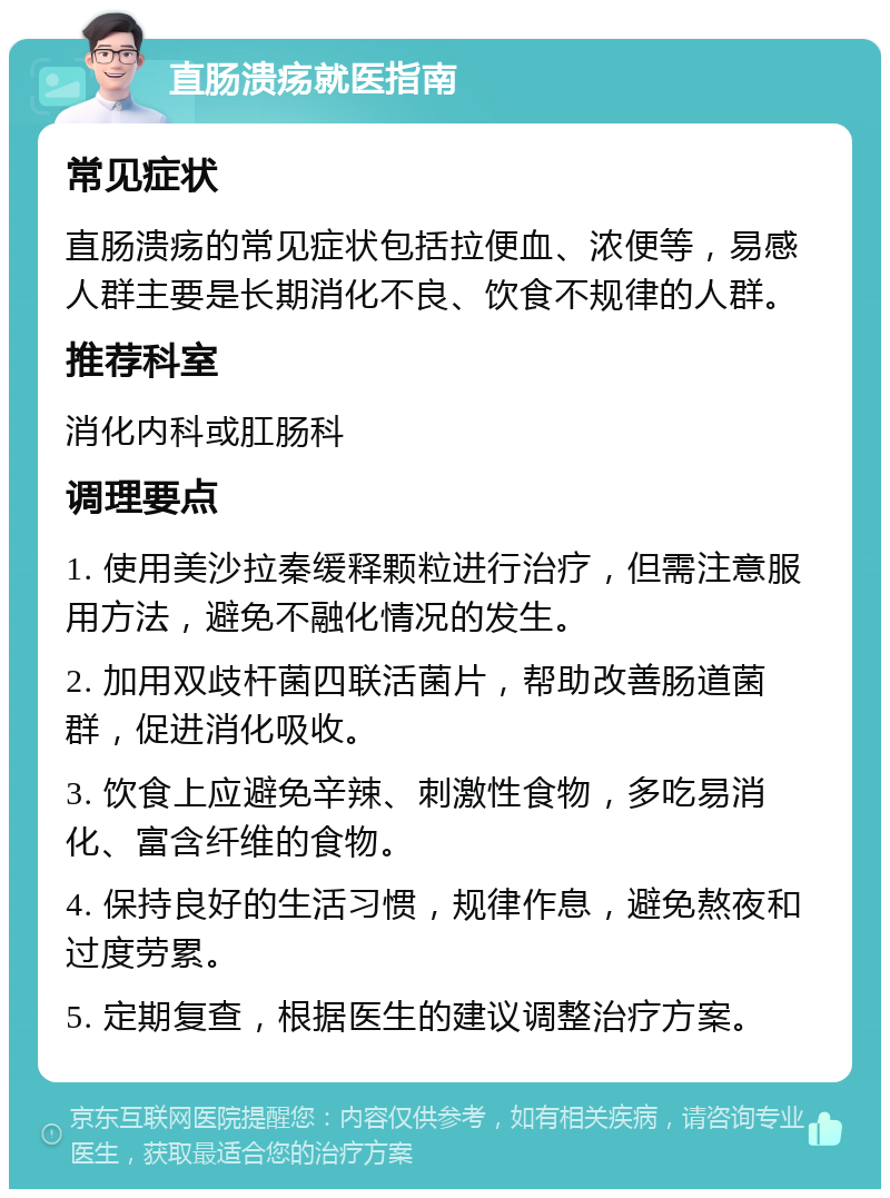 直肠溃疡就医指南 常见症状 直肠溃疡的常见症状包括拉便血、浓便等，易感人群主要是长期消化不良、饮食不规律的人群。 推荐科室 消化内科或肛肠科 调理要点 1. 使用美沙拉秦缓释颗粒进行治疗，但需注意服用方法，避免不融化情况的发生。 2. 加用双歧杆菌四联活菌片，帮助改善肠道菌群，促进消化吸收。 3. 饮食上应避免辛辣、刺激性食物，多吃易消化、富含纤维的食物。 4. 保持良好的生活习惯，规律作息，避免熬夜和过度劳累。 5. 定期复查，根据医生的建议调整治疗方案。