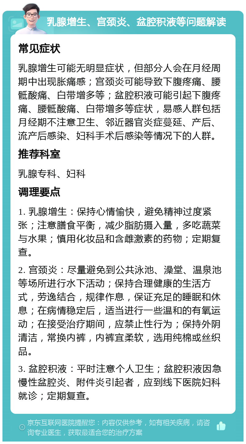 乳腺增生、宫颈炎、盆腔积液等问题解读 常见症状 乳腺增生可能无明显症状，但部分人会在月经周期中出现胀痛感；宫颈炎可能导致下腹疼痛、腰骶酸痛、白带增多等；盆腔积液可能引起下腹疼痛、腰骶酸痛、白带增多等症状，易感人群包括月经期不注意卫生、邻近器官炎症蔓延、产后、流产后感染、妇科手术后感染等情况下的人群。 推荐科室 乳腺专科、妇科 调理要点 1. 乳腺增生：保持心情愉快，避免精神过度紧张；注意膳食平衡，减少脂肪摄入量，多吃蔬菜与水果；慎用化妆品和含雌激素的药物；定期复查。 2. 宫颈炎：尽量避免到公共泳池、澡堂、温泉池等场所进行水下活动；保持合理健康的生活方式，劳逸结合，规律作息，保证充足的睡眠和休息；在病情稳定后，适当进行一些温和的有氧运动；在接受治疗期间，应禁止性行为；保持外阴清洁，常换内裤，内裤宜柔软，选用纯棉或丝织品。 3. 盆腔积液：平时注意个人卫生；盆腔积液因急慢性盆腔炎、附件炎引起者，应到线下医院妇科就诊；定期复查。