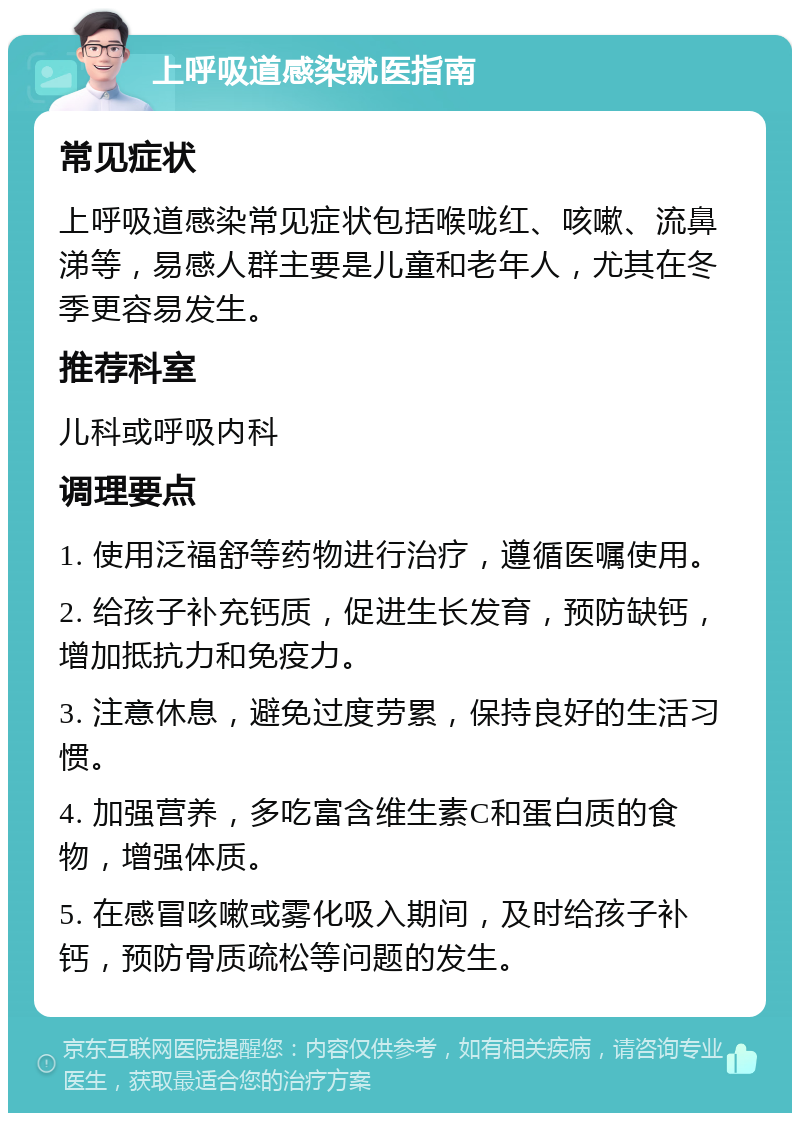 上呼吸道感染就医指南 常见症状 上呼吸道感染常见症状包括喉咙红、咳嗽、流鼻涕等，易感人群主要是儿童和老年人，尤其在冬季更容易发生。 推荐科室 儿科或呼吸内科 调理要点 1. 使用泛福舒等药物进行治疗，遵循医嘱使用。 2. 给孩子补充钙质，促进生长发育，预防缺钙，增加抵抗力和免疫力。 3. 注意休息，避免过度劳累，保持良好的生活习惯。 4. 加强营养，多吃富含维生素C和蛋白质的食物，增强体质。 5. 在感冒咳嗽或雾化吸入期间，及时给孩子补钙，预防骨质疏松等问题的发生。