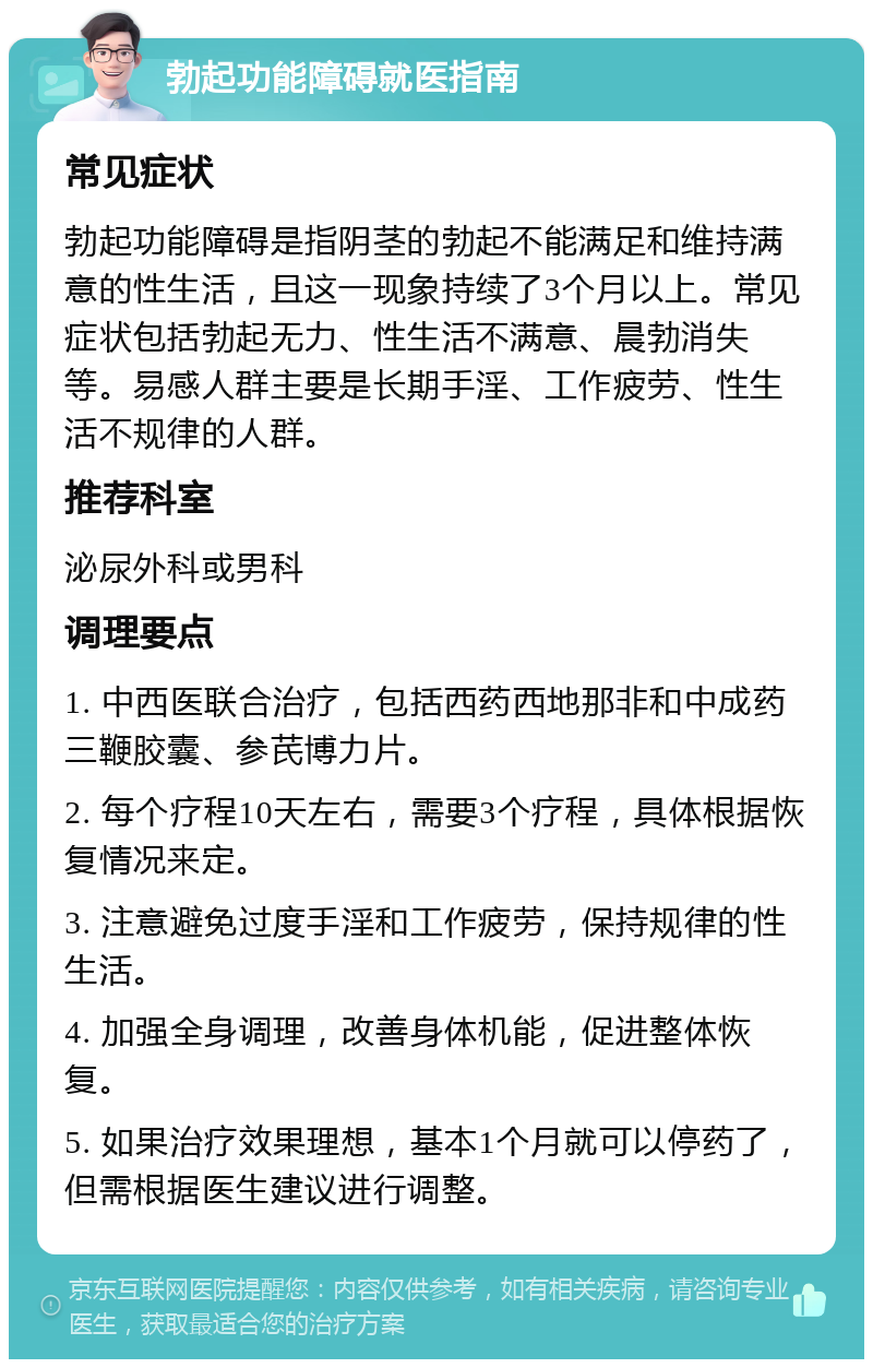 勃起功能障碍就医指南 常见症状 勃起功能障碍是指阴茎的勃起不能满足和维持满意的性生活，且这一现象持续了3个月以上。常见症状包括勃起无力、性生活不满意、晨勃消失等。易感人群主要是长期手淫、工作疲劳、性生活不规律的人群。 推荐科室 泌尿外科或男科 调理要点 1. 中西医联合治疗，包括西药西地那非和中成药三鞭胶囊、参芪博力片。 2. 每个疗程10天左右，需要3个疗程，具体根据恢复情况来定。 3. 注意避免过度手淫和工作疲劳，保持规律的性生活。 4. 加强全身调理，改善身体机能，促进整体恢复。 5. 如果治疗效果理想，基本1个月就可以停药了，但需根据医生建议进行调整。