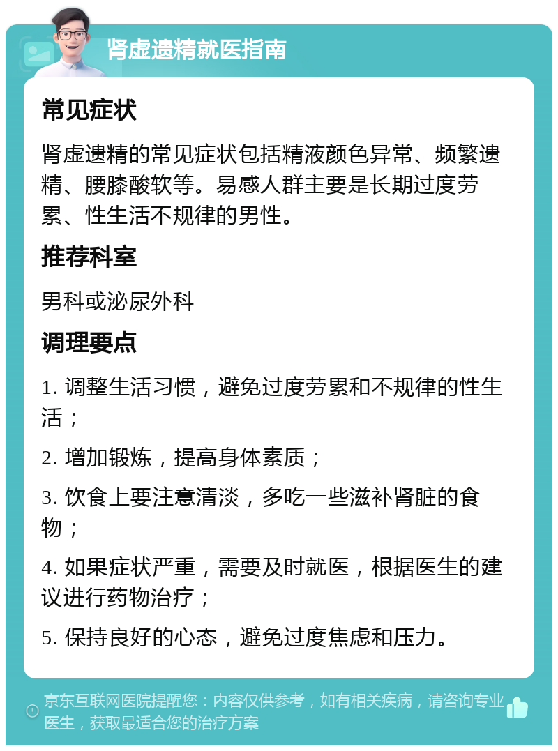 肾虚遗精就医指南 常见症状 肾虚遗精的常见症状包括精液颜色异常、频繁遗精、腰膝酸软等。易感人群主要是长期过度劳累、性生活不规律的男性。 推荐科室 男科或泌尿外科 调理要点 1. 调整生活习惯，避免过度劳累和不规律的性生活； 2. 增加锻炼，提高身体素质； 3. 饮食上要注意清淡，多吃一些滋补肾脏的食物； 4. 如果症状严重，需要及时就医，根据医生的建议进行药物治疗； 5. 保持良好的心态，避免过度焦虑和压力。